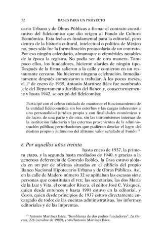 cario Urbano y de Obras Públicas a firmar el contrato consti-
tutivo del fideicomiso que dio origen al Fondo de Cultura
Económica. Esta fecha es fundamental para la editorial, pero
dentro de la historia cultural, intelectual o política de México
no, pues sólo fue la formalización protocolaria de un contrato.
Por eso ningún calendario, almanaque o efemérides notables
de la época la registra. No podía ser de otra manera. Tam-
poco ellos, los fundadores, hicieron alardes de ningún tipo.
Después de la firma salieron a la calle y comieron en un res-
taurante cercano. No hicieron ninguna celebración. Inmedia-
tamente después comenzaron a trabajar. A los pocos meses,
el 1º de enero de 1935, Antonio Martínez Báez fue nombrado
jefe del Departamento Jurídico del Banco y, consecuentemen-
te y hasta 1942, se ocupó del fideicomiso:
Participé con el celoso cuidado de mantener el funcionamiento de
la entidad fideicometida sin los estorbos y las cargas inherentes a
una personalidad jurídica propia y con finalidades económicas y
de lucro, de una parte y de otra, sin las intromisiones internas de
la institución fiduciaria y las externas provenientes de la adminis-
tración pública; perturbaciones que pudieran desviar el logro del
destino propio y autónomo del altísimo valor señalado al Fondo.15
6. Por aquellos años treinta
hasta enero de 1937, la prime-
ra etapa, y la segunda hasta mediados de 1940, y gracias a la
generosa deferencia de Gonzalo Robles, la Casa estuvo aloja-
da en un par de oficinas situadas en el edificio del propio
Banco Nacional Hipotecario Urbano y de Obras Públicas. Así,
en la calle de Madero número 32 se apiñaban las escasas siete
personas que constituían el FCE: las secretarias, las dos María
de la Luz y Vita, el contador Rivera, el editor José C. Vázquez,
quien desde entonces y hasta 1991 estuvo en la editorial, y
Cosío, quien desde principios de 1937 estuvo directamente en-
cargado de todo: de las cuentas administrativas, los informes
editoriales y de las imprentas.
52 BASES PARA UN PROYECTO
15
Antonio Martínez Báez, “Semblanza de dos padres fundadores”, La Ga-
ceta, 226 (octubre de 1989), y VDA/Antonio Martínez Báez.
 