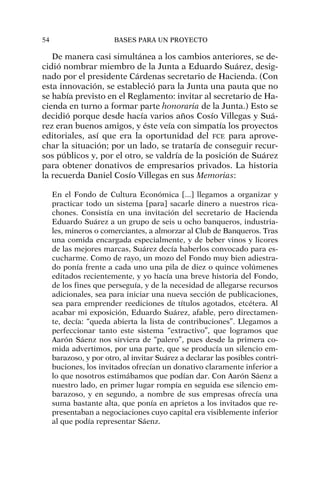De manera casi simultánea a los cambios anteriores, se de-
cidió nombrar miembro de la Junta a Eduardo Suárez, desig-
nado por el presidente Cárdenas secretario de Hacienda. (Con
esta innovación, se estableció para la Junta una pauta que no
se había previsto en el Reglamento: invitar al secretario de Ha-
cienda en turno a formar parte honoraria de la Junta.) Esto se
decidió porque desde hacía varios años Cosío Villegas y Suá-
rez eran buenos amigos, y éste veía con simpatía los proyectos
editoriales, así que era la oportunidad del FCE para aprove-
char la situación; por un lado, se trataría de conseguir recur-
sos públicos y, por el otro, se valdría de la posición de Suárez
para obtener donativos de empresarios privados. La historia
la recuerda Daniel Cosío Villegas en sus Memorias:
En el Fondo de Cultura Económica [...] llegamos a organizar y
practicar todo un sistema [para] sacarle dinero a nuestros rica-
chones. Consistía en una invitación del secretario de Hacienda
Eduardo Suárez a un grupo de seis u ocho banqueros, industria-
les, mineros o comerciantes, a almorzar al Club de Banqueros. Tras
una comida encargada especialmente, y de beber vinos y licores
de las mejores marcas, Suárez decía haberlos convocado para es-
cucharme. Como de rayo, un mozo del Fondo muy bien adiestra-
do ponía frente a cada uno una pila de diez o quince volúmenes
editados recientemente, y yo hacía una breve historia del Fondo,
de los fines que perseguía, y de la necesidad de allegarse recursos
adicionales, sea para iniciar una nueva sección de publicaciones,
sea para emprender reediciones de títulos agotados, etcétera. Al
acabar mi exposición, Eduardo Suárez, afable, pero directamen-
te, decía: “queda abierta la lista de contribuciones”. Llegamos a
perfeccionar tanto este sistema “extractivo”, que logramos que
Aarón Sáenz nos sirviera de “palero”, pues desde la primera co-
mida advertimos, por una parte, que se producía un silencio em-
barazoso, y por otro, al invitar Suárez a declarar las posibles contri-
buciones, los invitados ofrecían un donativo claramente inferior a
lo que nosotros estimábamos que podían dar. Con Aarón Sáenz a
nuestro lado, en primer lugar rompía en seguida ese silencio em-
barazoso, y en segundo, a nombre de sus empresas ofrecía una
suma bastante alta, que ponía en aprietos a los invitados que re-
presentaban a negociaciones cuyo capital era visiblemente inferior
al que podía representar Sáenz.
54 BASES PARA UN PROYECTO
 