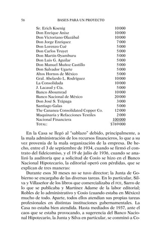 Sr. Erich Koenig 10000
Don Enrique Anisz 10000
Don Victoriano Olazábal 10000
Don Jorge Enríquez 7000
Don Lorenzo Cué 5000
Don Carlos Truyet 5000
Don Martín Oyamburu 5000
Don Luis G. Aguilar 5000
Don Manuel Muñoz Castillo 5000
Don Salvador Ugarte 5000
Altos Hornos de México 5000
Gral. Abelardo L. Rodríguez 10000
La Consolidada 10000
J. Lacaud y Cía. 5000
Banco Aboumrad 10000
Banco Nacional de México 20000
Don José S. Trápaga 3000
Santiago Galas 5000
The Cananea Consolidated Copper Co. 12000
Maquinaria y Refacciones Textiles 2000
Nacional Financiera 100000
TOTAL: $769000
En la Casa se llegó al “sablazo” debido, principalmente, a
la mala administración de los recursos financieros, lo que a su
vez provenía de la mala organización de la empresa. De he-
cho, entre el 3 de septiembre de 1934, cuando se firmó el con-
trato del fideicomiso, y el 19 de julio de 1936, cuando se ana-
lizó la auditoría que a solicitud de Cosío se hizo en el Banco
Nacional Hipotecario, la editorial operó con pérdidas, que se
explican de tres maneras:
Durante esos 30 meses no se tuvo director; la Junta de Go-
bierno se encargaba de las diversas tareas. En lo particular, Sil-
va y Villaseñor de los libros que comercializaba el FCE, Sarro de
lo que se publicaba y Martínez Adame de la labor editorial;
Robles de lo administrativo y Cosío (cuando estaba en México)
mucho de todo. Aparte, todos ellos atendían sus propias tareas
profesionales en distintas instituciones gubernamentales. La
Casa no estaba bien atendida. Hasta mediados de 1937, ante el
caos que se estaba provocando, a sugerencia del Banco Nacio-
nal Hipotecario, la Junta y Silva en particular, se conminó a Co-
56 BASES PARA UN PROYECTO
 