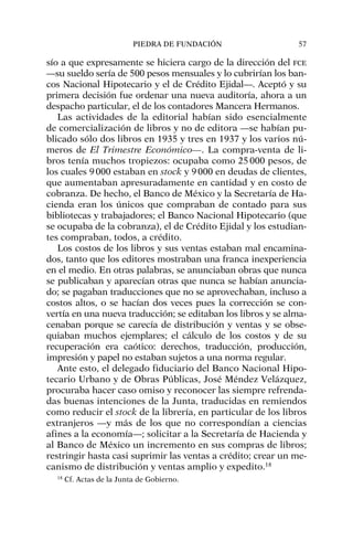 sío a que expresamente se hiciera cargo de la dirección del FCE
—su sueldo sería de 500 pesos mensuales y lo cubrirían los ban-
cos Nacional Hipotecario y el de Crédito Ejidal—. Aceptó y su
primera decisión fue ordenar una nueva auditoría, ahora a un
despacho particular, el de los contadores Mancera Hermanos.
Las actividades de la editorial habían sido esencialmente
de comercialización de libros y no de editora —se habían pu-
blicado sólo dos libros en 1935 y tres en 1937 y los varios nú-
meros de El Trimestre Económico—. La compra-venta de li-
bros tenía muchos tropiezos: ocupaba como 25000 pesos, de
los cuales 9000 estaban en stock y 9000 en deudas de clientes,
que aumentaban apresuradamente en cantidad y en costo de
cobranza. De hecho, el Banco de México y la Secretaría de Ha-
cienda eran los únicos que compraban de contado para sus
bibliotecas y trabajadores; el Banco Nacional Hipotecario (que
se ocupaba de la cobranza), el de Crédito Ejidal y los estudian-
tes compraban, todos, a crédito.
Los costos de los libros y sus ventas estaban mal encamina-
dos, tanto que los editores mostraban una franca inexperiencia
en el medio. En otras palabras, se anunciaban obras que nunca
se publicaban y aparecían otras que nunca se habían anuncia-
do; se pagaban traducciones que no se aprovechaban, incluso a
costos altos, o se hacían dos veces pues la corrección se con-
vertía en una nueva traducción; se editaban los libros y se alma-
cenaban porque se carecía de distribución y ventas y se obse-
quiaban muchos ejemplares; el cálculo de los costos y de su
recuperación era caótico: derechos, traducción, producción,
impresión y papel no estaban sujetos a una norma regular.
Ante esto, el delegado fiduciario del Banco Nacional Hipo-
tecario Urbano y de Obras Públicas, José Méndez Velázquez,
procuraba hacer caso omiso y reconocer las siempre refrenda-
das buenas intenciones de la Junta, traducidas en remiendos
como reducir el stock de la librería, en particular de los libros
extranjeros —y más de los que no correspondían a ciencias
afines a la economía—; solicitar a la Secretaría de Hacienda y
al Banco de México un incremento en sus compras de libros;
restringir hasta casi suprimir las ventas a crédito; crear un me-
canismo de distribución y ventas amplio y expedito.18
PIEDRA DE FUNDACIÓN 57
18
Cf. Actas de la Junta de Gobierno.
 