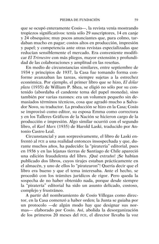 que se ocupó enteramente Cosío—, la revista venía mostrando
tropiezos significativos: tenía sólo 29 suscriptores, 14 en canje
y 24 obsequios; muy pocos anunciantes que, para colmo, tar-
daban mucho en pagar; costos altos en producción, impresión
y papel; y competencia ante otras revistas especializadas que
reducían sensiblemente el mercado. Era conveniente modifi-
car El Trimestre con más pliegos, mayor extensión y profundi-
dad de las colaboraciones y amplitud en las reseñas.
En medio de circunstancias similares, entre septiembre de
1934 y principios de 1937, la Casa fue tomando forma con-
forme avanzaban las tareas, siempre sujetas a la estrechez
económica. Por ejemplo, el primer libro que se hizo, El dólar
plata (1935) de William P. Shea, se eligió no sólo por su con-
tenido (abordaba el candente tema del papel moneda), sino
también por varias razones: era un volumen pequeño sin de-
masiados términos técnicos, cosa que agradó mucho a Salva-
dor Novo, su traductor. La producción se hizo en la Casa; Cosío
se improvisó como editor, su esposa Emma como correctora
y en los Talleres Gráficos de la Nación se hicieron cargo de la
producción e impresión. Algo similar ocurrió con el segundo
libro, el Karl Marx (1935) de Harold Laski, traducido por An-
tonio Castro Leal.
Circunstancial y aun sorpresivamente, el libro de Laski en-
frentó al FCE a una realidad entonces insospechada y que, du-
rante muchos años, ha padecido: la “piratería” editorial, pues
en 1936 y en las lejanas tierras de Santiago de Chile apareció
una edición fraudulenta del libro. ¡Qué extraño! ¡Se habían
publicado dos libros, cuyos tirajes estaban prácticamente en
el almacén, y uno de ellos lo “piratearon”! Quería decir que el
libro era bueno y que el tema interesaba. Ante el hecho, se
procedió con los trámites jurídicos de rigor. Pero queda la
sospecha de no haber obtenido nada, porque desde siempre
la “piratería” editorial ha sido un asunto delicado, costoso,
complejo y frustráneo.
A partir del nombramiento de Cosío Villegas como direc-
tor, en la Casa comenzó a haber orden; la Junta se guiaba por
un protocolo —de algún modo hay que designar sus nor-
mas— elaborado por Cosío. Así, abolida la desorganización
de los primeros 20 meses del FCE, el director llevaba la voz
PIEDRA DE FUNDACIÓN 59
 