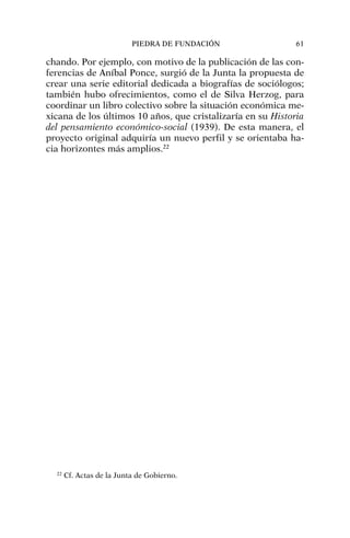 chando. Por ejemplo, con motivo de la publicación de las con-
ferencias de Aníbal Ponce, surgió de la Junta la propuesta de
crear una serie editorial dedicada a biografías de sociólogos;
también hubo ofrecimientos, como el de Silva Herzog, para
coordinar un libro colectivo sobre la situación económica me-
xicana de los últimos 10 años, que cristalizaría en su Historia
del pensamiento económico-social (1939). De esta manera, el
proyecto original adquiría un nuevo perfil y se orientaba ha-
cia horizontes más amplios.22
PIEDRA DE FUNDACIÓN 61
22
Cf. Actas de la Junta de Gobierno.
 