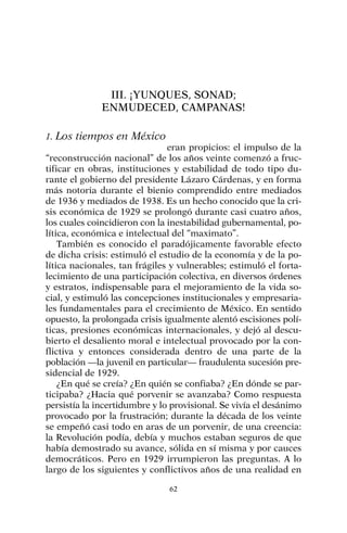 III. ¡YUNQUES, SONAD;
ENMUDECED, CAMPANAS!
1. Los tiempos en México
eran propicios: el impulso de la
“reconstrucción nacional” de los años veinte comenzó a fruc-
tificar en obras, instituciones y estabilidad de todo tipo du-
rante el gobierno del presidente Lázaro Cárdenas, y en forma
más notoria durante el bienio comprendido entre mediados
de 1936 y mediados de 1938. Es un hecho conocido que la cri-
sis económica de 1929 se prolongó durante casi cuatro años,
los cuales coincidieron con la inestabilidad gubernamental, po-
lítica, económica e intelectual del “maximato”.
También es conocido el paradójicamente favorable efecto
de dicha crisis: estimuló el estudio de la economía y de la po-
lítica nacionales, tan frágiles y vulnerables; estimuló el forta-
lecimiento de una participación colectiva, en diversos órdenes
y estratos, indispensable para el mejoramiento de la vida so-
cial, y estimuló las concepciones institucionales y empresaria-
les fundamentales para el crecimiento de México. En sentido
opuesto, la prolongada crisis igualmente alentó escisiones polí-
ticas, presiones económicas internacionales, y dejó al descu-
bierto el desaliento moral e intelectual provocado por la con-
flictiva y entonces considerada dentro de una parte de la
población —la juvenil en particular— fraudulenta sucesión pre-
sidencial de 1929.
¿En qué se creía? ¿En quién se confiaba? ¿En dónde se par-
ticipaba? ¿Hacia qué porvenir se avanzaba? Como respuesta
persistía la incertidumbre y lo provisional. Se vivía el desánimo
provocado por la frustración; durante la década de los veinte
se empeñó casi todo en aras de un porvenir, de una creencia:
la Revolución podía, debía y muchos estaban seguros de que
había demostrado su avance, sólida en sí misma y por cauces
democráticos. Pero en 1929 irrumpieron las preguntas. A lo
largo de los siguientes y conflictivos años de una realidad en
62
 