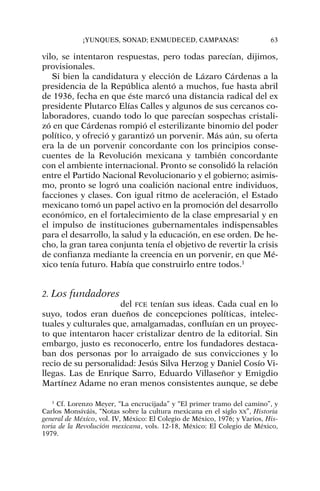vilo, se intentaron respuestas, pero todas parecían, dijimos,
provisionales.
Si bien la candidatura y elección de Lázaro Cárdenas a la
presidencia de la República alentó a muchos, fue hasta abril
de 1936, fecha en que éste marcó una distancia radical del ex
presidente Plutarco Elías Calles y algunos de sus cercanos co-
laboradores, cuando todo lo que parecían sospechas cristali-
zó en que Cárdenas rompió el esterilizante binomio del poder
político, y ofreció y garantizó un porvenir. Más aún, su oferta
era la de un porvenir concordante con los principios conse-
cuentes de la Revolución mexicana y también concordante
con el ambiente internacional. Pronto se consolidó la relación
entre el Partido Nacional Revolucionario y el gobierno; asimis-
mo, pronto se logró una coalición nacional entre individuos,
facciones y clases. Con igual ritmo de aceleración, el Estado
mexicano tomó un papel activo en la promoción del desarrollo
económico, en el fortalecimiento de la clase empresarial y en
el impulso de instituciones gubernamentales indispensables
para el desarrollo, la salud y la educación, en ese orden. De he-
cho, la gran tarea conjunta tenía el objetivo de revertir la crisis
de confianza mediante la creencia en un porvenir, en que Mé-
xico tenía futuro. Había que construirlo entre todos.1
2. Los fundadores
del FCE tenían sus ideas. Cada cual en lo
suyo, todos eran dueños de concepciones políticas, intelec-
tuales y culturales que, amalgamadas, confluían en un proyec-
to que intentaron hacer cristalizar dentro de la editorial. Sin
embargo, justo es reconocerlo, entre los fundadores destaca-
ban dos personas por lo arraigado de sus convicciones y lo
recio de su personalidad: Jesús Silva Herzog y Daniel Cosío Vi-
llegas. Las de Enrique Sarro, Eduardo Villaseñor y Emigdio
Martínez Adame no eran menos consistentes aunque, se debe
¡YUNQUES, SONAD; ENMUDECED, CAMPANAS! 63
1
Cf. Lorenzo Meyer, “La encrucijada” y “El primer tramo del camino”, y
Carlos Monsiváis, “Notas sobre la cultura mexicana en el siglo XX”, Historia
general de México, vol. IV, México: El Colegio de México, 1976; y Varios, His-
toria de la Revolución mexicana, vols. 12-18, México: El Colegio de México,
1979.
 
