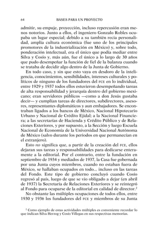 admitir, su empuje, proyección, incluso repercusión eran me-
nos notorios. Junto a ellos, el ingeniero Gonzalo Robles ocu-
paba un lugar especial; debido a su también recia personali-
dad, amplia cultura económica (fue uno de los principales
promotores de la industrialización en México) y, sobre todo,
ponderación intelectual, era el único que podía mediar entre
Silva y Cosío y, más aún, fue el único a lo largo de 30 años
que pudo desempeñar la función de fiel de la balanza cuando
se trataba de decidir algo dentro de la Junta de Gobierno.
En todo caso, y sin que esto vaya en desdoro de la inteli-
gencia, conocimientos, sensibilidades, intereses culturales y po-
líticos de ninguno de los fundadores del FCE en lo individual,
entre 1929 y 1937 todos ellos estuvieron desempeñando tareas
de alta responsabilidad y jerarquía dentro del gobierno mexi-
cano; eran servidores públicos —como a don Jesús gustaba
decir— y cumplían tareas de directores, subdirectores, aseso-
res, representantes diplomáticos y aun embajadores. Se encon-
traban ligados a los bancos de México, Nacional Hipotecario
Urbano y Nacional de Crédito Ejidal; a la Nacional Financie-
ra; a las secretarías de Hacienda y Crédito Público y de Rela-
ciones Exteriores, y por supuesto, a la Sección y luego Escuela
Nacional de Economía de la Universidad Nacional Autónoma
de México (salvo durante los periodos en que permanecían en
el extranjero).
Esto no significa que, a partir de la creación del FCE, ellos
dejaran sus tareas y responsabilidades para dedicarse entera-
mente a la editorial. Por el contrario, entre la fundación en
septiembre de 1934 y mediados de 1937, la Casa fue gobernada
por una Junta cuyos miembros, cuando no estaban fuera de
México, se hallaban ocupados en todo... incluso en las tareas
del Fondo. Este tipo de gobierno concluyó cuando Cosío
regresó al país, luego de que se vio obligado a dejar (en abril
de 1937) la Secretaría de Relaciones Exteriores y se reintegró
al Fondo para ocuparse de la editorial en calidad de director.2
No obstante las múltiples ocupaciones de todos ellos, entre
1930 y 1936 los fundadores del FCE y miembros de su Junta
64 BASES PARA UN PROYECTO
2
Como ejemplo de estas actividades múltiples es conveniente recordar lo
que indican Silva Herzog y Cosío Villegas en sus respectivas memorias.
 