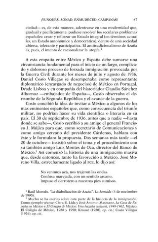 ciedad— es, de esta manera, adentrarse en una modernidad que,
gradual y pacíficamente, pudiese resolver los seculares problemas
españoles: crear y reforzar un Estado integral (en términos actua-
les, un Estado autonómico y democrático), dentro de una sociedad
abierta, tolerante y participativa. El antitradicionalismo de Azaña
es, pues, el intento de racionalizar la utopía.4
A esta empatía entre México y España debe sumarse una
circunstancia fundamental para el inicio de un largo, complica-
do y doloroso proceso de forzada inmigración provocada por
la Guerra Civil: durante los meses de julio y agosto de 1936,
Daniel Cosío Villegas se desempeñaba como representante
diplomático (encargado de negocios) de México en Portugal.
Desde Lisboa y en compañía del historiador Claudio Sánchez
Albornoz —embajador de España—, Cosío observaba el de-
rrumbe de la Segunda República y el avance de la guerra.
Cosío concibió la idea de invitar a México a algunos de los
más eminentes españoles que, como consecuencia del triunfo
militar, no podrían hacer su vida científica o literaria en su
país. El 30 de septiembre de 1936, antes que a nadie —hasta
donde se sabe—, Cosío escribió a su amigo el general Francis-
co J. Mújica para que, como secretario de Comunicaciones y
como amigo cercano del presidente Cárdenas, hablara con
éste y le formulara la propuesta. Dos semanas más tarde —el
20 de octubre— insistió sobre el tema y el procedimiento con
su también amigo Luis Montes de Oca, director del Banco de
México.5
Así comenzó la historia de una inmigración masiva
que, desde entonces, tanto ha favorecido a México. José Mo-
reno Villa, estrechamente ligado al FCE, lo dijo así:
No venimos acá, nos trajeron las ondas.
Confusa marejada, con un sentido arcano,
impuso el derrotero a nuestros pies sumisos.
¡YUNQUES, SONAD; ENMUDECED, CAMPANAS! 67
4
Raúl Morodo, “La diabolización de Azaña”, La Jornada (4 de noviembre
de 1990).
5
Mucho se ha escrito sobre esta parte de la historia de la inmigración.
Como ejemplo véanse: Clara E. Lida y José Antonio Matesanz, La Casa de Es-
paña en México y El Colegio de México: Una hazaña cultural, 1949-1962, México:
El Colegio de México, 1988 y 1990; Krauze (1980), op. cit.; Cosío Villegas
(1976), op. cit.
 