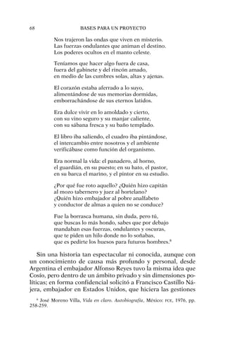 Nos trajeron las ondas que viven en misterio.
Las fuerzas ondulantes que animan el destino.
Los poderes ocultos en el manto celeste.
Teníamos que hacer algo fuera de casa,
fuera del gabinete y del rincón amado,
en medio de las cumbres solas, altas y ajenas.
El corazón estaba aferrado a lo suyo,
alimentándose de sus memorias dormidas,
emborrachándose de sus eternos latidos.
Era dulce vivir en lo amoldado y cierto,
con su vino seguro y su manjar caliente,
con su sábana fresca y su baño templado.
El libro iba saliendo, el cuadro iba pintándose,
el intercambio entre nosotros y el ambiente
verificábase como función del organismo.
Era normal la vida: el panadero, al horno,
el guardián, en su puesto; en su hato, el pastor,
en su barca el marino, y el pintor en su estudio.
¿Por qué fue roto aquello? ¿Quién hizo capitán
al mozo tabernero y juez al hortelano?
¿Quién hizo embajador al pobre analfabeto
y conductor de almas a quien no se conduce?
Fue la borrasca humana, sin duda, pero tú,
que buscas lo más hondo, sabes que por debajo
mandaban esas fuerzas, ondulantes y oscuras,
que te piden un hilo donde no lo soñabas,
que es pedirte los huesos para futuros hombres.6
Sin una historia tan espectacular ni conocida, aunque con
un conocimiento de causa más profundo y personal, desde
Argentina el embajador Alfonso Reyes tuvo la misma idea que
Cosío, pero dentro de un ámbito privado y sin dimensiones po-
líticas; en forma confidencial solicitó a Francisco Castillo Ná-
jera, embajador en Estados Unidos, que hiciera las gestiones
68 BASES PARA UN PROYECTO
6
José Moreno Villa, Vida en claro. Autobiografía, México: FCE, 1976, pp.
258-259.
 