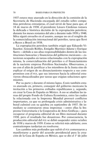 1937 estuvo muy atareado en la dirección de la comisión de la
Secretaría de Hacienda encargada del estudio sobre compa-
ñías petroleras extranjeras, el cual sirvió de base para que, el
18 de marzo de 1938, el presidente Lázaro Cárdenas tomara
la delicada e histórica decisión de la expropiación petrolera;
durante los meses restantes del año y durante todo 1939 y 1940,
Silva siguió envuelto en el asunto, aunque no en el renglón de
la comercialización internacional del petróleo, tarea que llevó
a Reyes a Brasil en 1938.
La expropiación petrolera también exigió que Eduardo Vi-
llaseñor, Gonzalo Robles, Emigdio Martínez Adame y Enrique
Sarro —debido a sus altas responsabilidades dentro de las ins-
tituciones bancarias y financieras del gobierno mexicano— es-
tuvieran ocupados en tareas relacionadas con la expropiación
misma, la comercialización del petróleo o el financiamiento
de la naciente empresa Petróleos Nacionales. Observamos, y
no con el afán de justificar a los miembros de la Junta sino de
explicar el origen de su distanciamiento respecto a sus com-
promisos con el FCE, que sus intereses hacia la editorial estu-
vieron obstaculizados por tareas que exigían soluciones apre-
miantes.
Por su parte y durante el mismo lapso, Cosío también estu-
vo atareado en, primero, conseguir del gobierno mexicano la
invitación a los primeros exiliados republicanos y, segundo,
en crear la Casa de España en México. A eso se añadían las ta-
reas del propio Fondo de Cultura Económica, entre las cuales
la relacionada con la Imprenta Mundial provocó conflictos
importantes, ya que su prolongada crisis administrativa y la-
boral culminó con su quiebra en septiembre de 1937. De in-
mediato se contrataron otras imprentas —entre ellas la Im-
prenta Universitaria y la Cooperativa de Artes Gráficas— para
recuperar el programa editorial de un libro mensual durante
1938, pero el resultado fue desastroso. Por consecuencia, la
producción editorial del FCE se debió suspender entre octubre
de 1938 y marzo de 1939. Como se referirá más adelante, esos
contratiempos tardarían en resolverse.
Los cambios más profundos que sufrió el FCE comenzaron a
manifestarse a partir del acuerdo presidencial para la crea-
ción de la Casa de España en México, que se dio el 1º de julio
70 BASES PARA UN PROYECTO
 