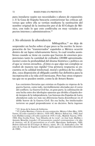 para instalarse según sus necesidades y planes de expansión;
y 3) la Casa de España buscaría contrarrestar las críticas ad-
versas que sobre ella se vertían mediante la sustitución del
nombre original de la institución por el de El Colegio de Mé-
xico, con todo lo que esto conllevaba en muy variados as-
pectos internos y administrativos.12
3. No obstante la abundancia
bibliográfica,13
no deja de
sorprender un hecho sobre el que poco se ha escrito: la incor-
poración de los “transterrados” españoles a México ocurrió
dentro de un lapso relativamente breve, lo cual resulta asom-
broso cuando se tiene en cuenta que fueron de enormes pro-
porciones tanto la cantidad de exiliados (20000 aproximada-
mente) como la profundidad del drama histórico y político en
el que se vieron envueltos. ¿Cómo es que algo tan complejo se
realizó de manera tan rápida? Una primera respuesta se en-
cuentra en la calidad intelectual, moral y política de los exilia-
dos, cuya disposición al obligado cambio fue definitiva para la
incorporación a la vida civil mexicana. Pero hay otras respues-
tas que no se pueden omitir, como la de Arturo Souto:
Las corrientes literarias que existían en España en vísperas de la
guerra fueron, como todo, inevitablemente afectadas por el curso
del conflicto. La Guerra Civil fue, en gran parte, la culminación de
una lucha entre dos ideologías opuestas que dividía a España des-
de tiempos de la independencia. Las famosas dos Españas de Larra
ahondaron cada vez más sus diferencias hasta desembocar en el
doble horror de la Guerra Civil. En esa lucha, los intelectuales
tuvieron un papel preponderante si no decisivo. Sería ingenuo
72 BASES PARA UN PROYECTO
12
Cf. Actas de la Junta de Gobierno.
13
Cf. Carlos Martínez, Crónica de una emigración, México: Libro Mex, 1959;
Varios, El exilio español en México, 1939-1982, México: Salvat-FCE, 1982; José
Luis Abellán (comp.), El exilio español de 1939, 6 vols., Madrid: Taurus, 1976-
1984; Elsa Cecilia Frost, “Los filósofos de la UNAM”, en José Luis Abellán y
Antonio Monclús (coords.), El pensamiento español contemporáneo y la idea
de América, vol. II, El pensamiento en el exilio, Barcelona: Anthropos, 1989;
Boletín Editorial de El Colegio de México, núms. 20 y 22, dedicados a los “50
años de La Casa de España en México” (julio-agosto y noviembre-diciembre
de 1988).
 