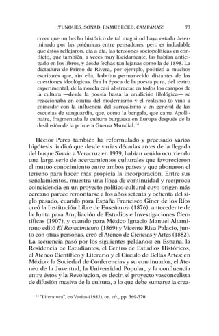 creer que un hecho histórico de tal magnitud haya estado deter-
minado por las polémicas entre pensadores, pero es indudable
que éstos reflejaron, día a día, las tensiones sociopolíticas en con-
flicto, que también, a veces muy lúcidamente, las habían antici-
pado en los libros, y desde fechas tan lejanas como la de 1898. La
dictadura de Primo de Rivera, por ejemplo, politizó a muchos
escritores que, sin ella, habrían permanecido distantes de las
cuestiones ideológicas. Era la época de la poesía pura, del teatro
experimental, de la novela casi abstracta; en todos los campos de
la cultura —desde la poesía hasta la erudición filológica— se
reaccionaba en contra del modernismo y el realismo (o vino a
coincidir con la influencia del surrealismo y en general de las
escuelas de vanguardia, que, como la bengala, que canta Apolli-
naire, fragmentaba la cultura burguesa en Europa después de la
desilusión de la primera Guerra Mundial.14
Héctor Perea también ha reformulado y precisado varias
hipótesis: indicó que desde varias décadas antes de la llegada
del buque Sinaia a Veracruz en 1939, habían venido ocurriendo
una larga serie de acercamientos culturales que favorecieron
el mutuo conocimiento entre ambos países y que abonaron el
terreno para hacer más propicia la incorporación. Entre sus
señalamientos, muestra una línea de continuidad y recíproca
coincidencia en un proyecto político-cultural cuyo origen más
cercano parece remontarse a los años setenta y ochenta del si-
glo pasado, cuando para España Francisco Giner de los Ríos
creó la Institución Libre de Enseñanza (1876), antecedente de
la Junta para Ampliación de Estudios e Investigaciones Cien-
tíficas (1907), y cuando para México Ignacio Manuel Altami-
rano editó El Renacimiento (1869) y Vicente Riva Palacio, jun-
to con otras personas, creó el Ateneo de Ciencias y Artes (1882).
La secuencia pasó por los siguientes peldaños: en España, la
Residencia de Estudiantes, el Centro de Estudios Históricos,
el Ateneo Científico y Literario y el Círculo de Bellas Artes; en
México: la Sociedad de Conferencias y su continuador, el Ate-
neo de la Juventud, la Universidad Popular, y la confluencia
entre éstos y la Revolución, es decir, el proyecto vasconcelista
de difusión masiva de la cultura, a lo que debe sumarse la crea-
¡YUNQUES, SONAD; ENMUDECED, CAMPANAS! 73
14
“Literatura”, en Varios (1982), op. cit., pp. 369-370.
 
