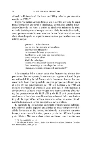 ción de la Universidad Nacional en 1910 y la lucha por su auto-
nomía en 1929.15
Como ya indicó Arturo Souto, en el centro de toda la gran
transformación cultural e intelectual españolas estaba Fran-
cisco Giner de los Ríos, a quien se rindieron tributos de muy
variada índole y entre los que destaca el de Antonio Machado,
cuyo poema —escrito con motivo de su fallecimiento— mu-
chos años después se seguiría recordando, particularmente su
último verso:
¿Murió?... Sólo sabemos
que se nos fue por una senda clara,
diciéndonos: Hacedme
un duelo de labores y esperanzas.
Sed buenos y no más, sed lo que he sido
entre vosotros: alma.
Vivid, la vida sigue,
los muertos mueren y las sombras pasan;
lleva quien deja y vive el que ha vivido.
¡Yunques, sonad; enmudeced, campanas!16
A lo anterior falta sumar otros dos factores no menos im-
portantes. Por una parte, la concurrencia generacional: la ge-
neración del 98 y la del Ateneo de la Juventud fueron las que
crearon la base conceptual de un gran proyecto cultural para
el siglo XX; las generaciones de 1914 en España y de 1915 en
México otorgaron el impulso vital, político e institucional a
ese proyecto cultural cuyo origen era esencialmente abstrac-
to; las generaciones de 1927 allá y de 1925 acá permitieron
conformar e impulsar una dimensión universal del conocimien-
to y de la expresión estética asentada sobre un concepto de
nación tomado en forma autocrítica, revalorativa.
El segundo de los factores que suele omitirse en las reflexio-
nes sobre el exilio español en México es más complejo y difí-
cil de documentar. De hecho, los hilos de interacción son con-
fusos y aun contradictorios, pues a partir de 1923 en España
y de 1924 en México ambos países sufrieron una transforma-
74 BASES PARA UN PROYECTO
15
Cf. Perea (1989), op. cit.
16
Citado por Rubén Landa, Sobre don Francisco Giner, México: Cuader-
nos Americanos, 1966, p. 21.
 