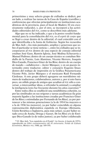 primerísimo y muy selecto grupo de exiliados se dedicó, por
un lado, a realizar las tareas de la Casa de España (cursillos y
conferencias que ofrecían principalmente en instituciones aca-
démicas de la provincia, pues el local de Madero 32 era exce-
sivamente reducido), y, por el otro, se incorporó a las activi-
dades editoriales del FCE, como se describirá más adelante.
Algo que no se ha indicado, y que a la postre resultó funda-
mental para la consolidación del FCE, es el esprit de corps que
se llegó a crear dentro de la editorial, el cual coincidió con el
que identificaba a la Junta de Gobierno. Según los recuerdos
de Max Aub —los más puntuales, amplios y generosos que so-
bre el particular se tiene noticia—, entre los exiliados que se in-
corporaron al FCE dentro de una especie de consejo editorial
estaban José Gaos, Ramón Iglesia, José Medina Echavarría y
Manuel Pedroso; dentro de un cuerpo técnico se contaban Sin-
dulfo de la Fuente, Luis Alaminos, Vicente Herrero, Joaquín
Díez-Canedo, Francisco Giner de los Ríos; dentro de un cuerpo
de mando —subdirector— Javier Márquez, y en un puesto in-
termedio entre traductor, editor y consejero Eugenio Ímaz;
dentro del trabajo de impresión en la Gráfica Panamericana
Vicente Polo, Javier Márquez y el mexicano Raúl Fernando
Cárdenas. A este grupo deberá agregarse un nutridísimo nú-
mero de traductores, colaboradores, autores y, por si esto fuera
poco, un sólido grupo de amigos que acudían al FCE sólo a con-
versar, a intercambiar ideas, a refrendar la amistad y a ampliar
la inteligencia (esto fue frecuente durante los años cuarenta).18
Entre todos ellos se estableció una notabilísima cohesión, ya
por las similitudes en sus orígenes y tareas académicas (la gran
mayoría ligados a las instituciones creadas por Francisco Giner
de los Ríos y estimuladas por Fernando de los Ríos), ya por per-
tenecer a las mismas generaciones (a la de 1914 los mayores o
a la de 1936 los menores), ya por haber coincidido en alguna
representación diplomática española en Europa (Alemania,
Unión Soviética o Inglaterra, para más señas), ya por haber es-
tado cerca de Azaña, Ortega y Gasset, De los Ríos y/o de Enri-
que Díez-Canedo (o de todos juntos), ya por haber colaborado
78 BASES PARA UN PROYECTO
18
Cf. Max Aub, “Los españoles en el Fondo”, La Gaceta, 6 (junio de 1971),
reproducido en Libro conmemorativo del 45 aniversario. Fondo de Cultura
Económica, México: FCE, 1980, pp. 189-195.
 