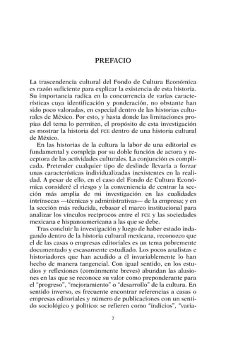 PREFACIO
La trascendencia cultural del Fondo de Cultura Económica
es razón suficiente para explicar la existencia de esta historia.
Su importancia radica en la concurrencia de varias caracte-
rísticas cuya identificación y ponderación, no obstante han
sido poco valoradas, en especial dentro de las historias cultu-
rales de México. Por esto, y hasta donde las limitaciones pro-
pias del tema lo permiten, el propósito de esta investigación
es mostrar la historia del FCE dentro de una historia cultural
de México.
En las historias de la cultura la labor de una editorial es
fundamental y compleja por su doble función de actora y re-
ceptora de las actividades culturales. La conjunción es compli-
cada. Pretender cualquier tipo de deslinde llevaría a forzar
unas características individualizadas inexistentes en la reali-
dad. A pesar de ello, en el caso del Fondo de Cultura Econó-
mica consideré el riesgo y la conveniencia de centrar la sec-
ción más amplia de mi investigación en las cualidades
intrínsecas —técnicas y administrativas— de la empresa; y en
la sección más reducida, rebasar el marco institucional para
analizar los vínculos recíprocos entre el FCE y las sociedades
mexicana e hispanoamericana a las que se debe.
Tras concluir la investigación y luego de haber estado inda-
gando dentro de la historia cultural mexicana, reconozco que
el de las casas o empresas editoriales es un tema pobremente
documentado y escasamente estudiado. Los pocos analistas e
historiadores que han acudido a él invariablemente lo han
hecho de manera tangencial. Con igual sentido, en los estu-
dios y reflexiones (comúnmente breves) abundan las alusio-
nes en las que se reconoce su valor como preponderante para
el “progreso”, “mejoramiento” o “desarrollo” de la cultura. En
sentido inverso, es frecuente encontrar referencias a casas o
empresas editoriales y número de publicaciones con un senti-
do sociológico y político: se refieren como “indicios”, “varia-
7
 