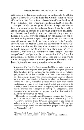 activamente en las tareas culturales de la Segunda República
(desde la rectoría de la Universidad Central hasta la redac-
ción de la revista Cruz y Raya o la colaboración en la editorial
Cenit) o, incluso, por formar parte de la familia Díez-Canedo.
Tampoco suele decirse puntualmente, aunque siempre se
hace la sugerencia, que fue Alfonso Reyes, desde la presiden-
cia de La Casa de España en México, quien propició la amisto-
sa cohesión; su don de gentes, su conocimiento y amor por
España y su vieja, estrecha amistad con algunos de los exilia-
dos son los ingredientes que sólo él poseía en México —y en
esta afirmación no pierdo de vista a Martín Luis Guzmán,
cuyo vínculo con Manuel Azaña fue estrechísimo y cuya rela-
ción con el exilio republicano tuvo características diferentes
de las de Reyes—. Don Alfonso fue muy claro: procuró techo,
recursos y amistad a sus “hermanos de otro tiempo”, “aquellos
compañeros” que “pertenecían a nuestra familia” y “no a los
profesionales de la pasión pública”, según confesó en privado
a José Ortega y Gasset.19
En carta privada a Fernando de los
Ríos, Reyes subraya ese aglutinador calor familiar:
Amigo querido [escribe Fernando de los Ríos en nota manuscri-
ta]: terminada la tragedia de la guerra principia la gran gesta del
dolor familiar. Ahí va, portador de esta carta, una de las más ex-
quisitas creaciones de mi familia: mi sobrino Francisco Giner de
los Ríos en quien tantas y tan enormes ilusiones tenemos cifradas
padres y tíos; va a México, a llevarle su alma, su ilusión de mu-
chacho de 21 años, su nombre glorioso. Que la tierra mexicana le
sea fecunda y lo acoja con generosidad. Usted que sabe tanto de
la vida y tanto conoce el alma de España y del español acójalo
paternalmente y reciba mi gratitud anticipada. Mil [gracias] para
su esposa y un abrazo estrecho a usted muy lleno de emoción de
[Rúbrica: Fernando de los Ríos].
[Don Alfonso responde también en nota manuscrita:] Su sobri-
no Francisco no necesitaba ante mí mayor presentación que la de
su nombre, pero las líneas de Ud. contribuyeron a que ponga yo
todavía mayor empeño en atenderlo debidamente. Él sabe que
cuenta conmigo como con persona de su propia familia. [Rúbri-
ca: Alfonso Reyes.] 20
¡YUNQUES, SONAD; ENMUDECED, CAMPANAS! 79
19
Cf. exp. “José Ortega y Gasset”, Capilla Alfonsina.
20
Exp. “Alfonso Reyes”, Archivo Histórico de El Colegio de México.
 