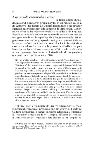4. La semilla comenzaba a crecer,
la tierra estaba abona-
da, las condiciones eran propicias y los miembros de la Junta
de Gobierno del Fondo de Cultura Económica y su director
supieron hacer concurrir toda la pasión, la inteligencia, la fuer-
za y el saber de los mexicanos y de los exiliados de la Segunda
República española en la meta común de avivar la cultura de
una gran república, la república de la lengua española. Sin fi-
guras retóricas, ambos grupos de inteligencias y sensibilidades
hicieron confluir sus intereses culturales hacia la reivindica-
ción de los valores humanos de la gran comunidad hispanopar-
lante, que en los sentidos clásico y metafórico de la palabra sig-
nifica res-pública. No era otro el significado de las palabras
que José Gaos expresara hacia 1946:
No nos sentíamos desterrados, sino simplemente “transterrados…”
Los españoles hicimos un nuevo descubrimiento de América.
“Sabíamos” de la América española, pero qué diferente “vivir” su
vastedad y diversidad en el presente, su profundidad y compleji-
dad por el pasado y a una juventud, su fermentar en formación, y
por las tres cosas su plétora de posibilidades de futuro. Pero nos-
otros habíamos iniciado ya en España la actividad de que estoy
tratando [el estudio de la filosofía]. Es que la reivindicación de
los valores españoles había empezado en España, movilizada jus-
tamente por la conciencia de su valer. Esta conciencia era parte
para que nos previésemos otra vida preferible y la posibilidad
de dejar la que vivíamos, posibilidad en que pensamos, hubiese de
realizarse sólo como se realizó, por la violencia. Por fortuna, lo
que hay de español en esta América nos ha permitido la reivindi-
cación de los valores españoles y la fidelidad a ellos con la adhe-
sión a los americanos.25
Tal “fidelidad” y “adhesión” de una “reivindicación” de valo-
res coincidieron con el propósito que dio origen al Fondo de
Cultura Económica, a saber, encauzar adecuada y útilmente
la enseñanza especializada y la amplia difusión del conoci-
miento económico, entendido éste dentro de un amplio es-
82 BASES PARA UN PROYECTO
25
Citado por José Luis Abellán, “Hacia la otra cara del exilio: análisis de
un fenómeno histórico”, en Varios, La otra cara del exilio: la diáspora del 39
(El Escorial, 1989), op. cit., pp. 14-15.
 