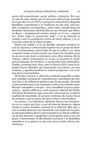 pectro del conocimiento social, político e histórico. Por eso,
no está de más reiterar que el proyecto cultural que sustentó
el origen del FCE en 1934 y el proyecto cultural de la Segunda
República coincidieron y se fundieron en uno solo, más am-
plio, ecuménico, cosmopolita y, sobre todo, volcado hacia un
propósito humanista identificable en una fórmula que Alfon-
so Reyes —fundamental sombra tutelar en el FCE— expresó
así: “Entre todos lo conocemos todo”, y en la editorial se
tradujo como la asimilación crítica de otras culturas y la re-
creación crítica de la cultura propia.
Sobre esta sólida y a la vez flexible columna vertebral re-
caía el vigoroso y cohesionado impulso de un grupo de hom-
bres fervientemente convencidos de que la cultura era, sigue
y seguirá siendo el único medio que tienen los hombres para
su acceso a una mejor convivencia entre ellos mismos. Sin la
cultura, valioso instrumento en el que se acumula la inteli-
gencia humana, los hombres se encuentran más vulnerables,
frágiles, insustanciales. Esto, ante la Guerra Civil y ante la se-
gunda Guerra Mundial, que amenazaba a la especie, era más
evidente, y aquellos hombres se sentían propensos a ser vícti-
mas de la irracionalidad.
De hecho, entonces y ahora ha resultado imposible ocultar
una cualidad ciertamente contradictoria y paradójica de mís-
tica laica y de militancia apolítica que ha permeado, alentado
y estructurado tanto a los mexicanos como a los exiliados repu-
blicanos vinculados a eso que —por comodidad un poco esque-
mática— puede calificarse como proyecto cultural del Fondo
de Cultura Económica, pues como tal, como proyecto, resalta la
cualidad de inacabado, de proceso continuo, de avance hacia
las mismas y nuevas metas de hacer el bien a los hombres.
La mística y la militancia culturales fueron tan consisten-
tes en su origen que hoy, a casi 60 años de distancia, siguen
siendo el centro medular, esencial de la editorial. Más aún, y
esto se podrá observar más claramente con el paso de los años,
la estructura básica del FCE está asentada en la virtual confluen-
cia de dos historias y propósitos convergentes, pese a sus orí-
genes y dimensiones: la Revolución mexicana y la República
española o, si se quiere, en una sola tarea común, clásica, hu-
manística.
¡YUNQUES, SONAD; ENMUDECED, CAMPANAS! 83
 