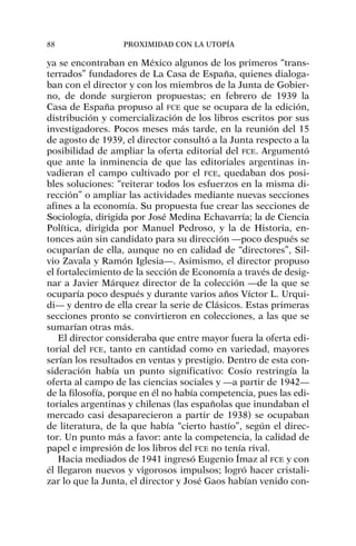 ya se encontraban en México algunos de los primeros “trans-
terrados” fundadores de La Casa de España, quienes dialoga-
ban con el director y con los miembros de la Junta de Gobier-
no, de donde surgieron propuestas; en febrero de 1939 la
Casa de España propuso al FCE que se ocupara de la edición,
distribución y comercialización de los libros escritos por sus
investigadores. Pocos meses más tarde, en la reunión del 15
de agosto de 1939, el director consultó a la Junta respecto a la
posibilidad de ampliar la oferta editorial del FCE. Argumentó
que ante la inminencia de que las editoriales argentinas in-
vadieran el campo cultivado por el FCE, quedaban dos posi-
bles soluciones: “reiterar todos los esfuerzos en la misma di-
rección” o ampliar las actividades mediante nuevas secciones
afines a la economía. Su propuesta fue crear las secciones de
Sociología, dirigida por José Medina Echavarría; la de Ciencia
Política, dirigida por Manuel Pedroso, y la de Historia, en-
tonces aún sin candidato para su dirección —poco después se
ocuparían de ella, aunque no en calidad de “directores”, Sil-
vio Zavala y Ramón Iglesia—. Asimismo, el director propuso
el fortalecimiento de la sección de Economía a través de desig-
nar a Javier Márquez director de la colección —de la que se
ocuparía poco después y durante varios años Víctor L. Urqui-
di— y dentro de ella crear la serie de Clásicos. Estas primeras
secciones pronto se convirtieron en colecciones, a las que se
sumarían otras más.
El director consideraba que entre mayor fuera la oferta edi-
torial del FCE, tanto en cantidad como en variedad, mayores
serían los resultados en ventas y prestigio. Dentro de esta con-
sideración había un punto significativo: Cosío restringía la
oferta al campo de las ciencias sociales y —a partir de 1942—
de la filosofía, porque en él no había competencia, pues las edi-
toriales argentinas y chilenas (las españolas que inundaban el
mercado casi desaparecieron a partir de 1938) se ocupaban
de literatura, de la que había “cierto hastío”, según el direc-
tor. Un punto más a favor: ante la competencia, la calidad de
papel e impresión de los libros del FCE no tenía rival.
Hacia mediados de 1941 ingresó Eugenio Ímaz al FCE y con
él llegaron nuevos y vigorosos impulsos; logró hacer cristali-
zar lo que la Junta, el director y José Gaos habían venido con-
88 PROXIMIDAD CON LA UTOPÍA
 