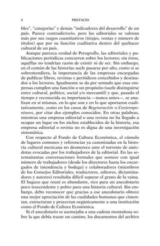 bles”, “categorías” y demás “indicadores del desarrollo” de un
país. Parece contradictorio, pero las editoriales se valoran
más por sus rasgos cuantitativos (tirajes, ventas y número de
títulos) que por su función cualitativa dentro del quehacer
cultural de un país.
Aunque parezca verdad de Perogrullo, las editoriales y pu-
blicaciones periódicas concurren sobre los lectores; sin éstos,
aquéllas no tendrían razón de existir ni de ser. Sin embargo,
en el común de las historias suele pasarse por alto, como si se
sobrentendiera, la importancia de las empresas encargadas
de publicar libros, revistas y periódicos concebidos y destina-
dos a los lectores. Igualmente se da por sentado que esas em-
presas cumplen una función o un propósito (suele distinguirse
entre cultural, político, social y/o mercantil) y que, pasado el
tiempo y reconocida su importancia —nunca antes—, se ana-
lizan en sí mismas, en lo que son y en lo que aportaron cuali-
tativamente, como en los casos de Regeneración o Contempo-
ráneos, por citar dos ejemplos conocidos. En otras palabras,
mientras una empresa editorial o una revista no ha llegado a
ocupar un lugar en los nichos establecidos de la historia, esa
empresa editorial o revista no es digna de una investigación
sistemática.
Con respecto al Fondo de Cultura Económica, el cúmulo
de lugares comunes y referencias ya canonizadas en la histo-
ria cultural mexicana no desmerece ante el torrente de anéc-
dotas evocadas por los trabajadores de la editorial. En las se-
tentaitantas conversaciones formales que sostuve con igual
número de trabajadores (desde los directores hasta los encar-
gados de intendencia y bodega) y colaboradores (miembros
de los Consejos Editoriales, traductores, editores, dictamina-
dores y autores) resultaba difícil separar el grano de la vaina.
El bagazo que reuní es abundante, rico para un anecdotario
poco trascendente y pobre para una historia cultural. Sin em-
bargo, debo reconocer que gracias a ese anecdotario obtuve
una mejor apreciación de las cualidades humanas que cimen-
tan, estructuran y proyectan orgánicamente a una institución
como el Fondo de Cultura Económica.
Si el anecdotario se asemejaba a una cadena montañosa so-
bre la que debía trazar un camino, los documentos del archivo
8 PREFACIO
 