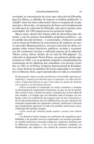 versando: la conveniencia de crear una colección de Filosofía,
pues los libros ya editados al respecto se habían publicado “a
caballo” entre las otras colecciones. Gaos se ocuparía de su pla-
neación y dirección, y la presencia de Ímaz sería fundamental
no sólo para la colección de Filosofía, sino para muchas otras
actividades. En 1943 aparecieron los primeros títulos.
Meses antes, dentro del mismo afán de diversificación edi-
torial, y con los mismos inocultables propósitos políticos —en
el sentido lato del término— y comerciales, el director acordó
con la Junta de Gobierno la conveniencia de explorar un nue-
vo mercado: Hispanoamérica, con una colección de obras ori-
ginales sobre temas históricos, políticos, sociales y económi-
cos del continente escritas a solicitud expresa de la editorial,
“libros cortos, claros, fáciles, de no más de 250 páginas”. La
colección se denominó Tierra Firme, sus primeros títulos apa-
recieron en 1945, y en su propósito original se manifestaban las
resonancias de los objetivos que animaban a los jóvenes reuni-
dos en 1921 en el Primer Congreso Internacional de Estudian-
tes, como ilustran las palabras de Cosío expresadas a un repor-
tero en Buenos Aires, aquí reproducidas en toda su extensión:
El distinguido viajero accede gentilmente al inevitable reportaje pe-
riodístico y empieza por decirnos que es espantoso, no cabe otro tér-
mino, el desconocimiento en que viven todos los países de América
con respecto a sus hermanos de raza.
—Llevo recorrido el continente en varias ocasiones y siempre
en desempeño de importantes funciones, lo que no me ha permi-
tido conocer bien a fondo los países visitados por la brevedad de
mis estadas y el trabajo que me absorbía todo el tiempo; sin em-
bargo, estoy en condiciones de asegurar que no nos conocemos, y
de ese desconocimiento nace la indiferencia con que miramos las
naturales inquietudes de expansión cultural, intelectual y literaria
que tímidamente apuntan en todos los pueblos americanos, pres-
cindiendo del tutelaje europeo.
—¿Cree usted que América puede aspirar a poseer una cultura
propia?
—La América Latina integra un continente de magníficas posi-
bilidades y de grandes reservas espirituales; no estamos gastados,
en cambio poseemos marcada tendencia a dejarnos dominar por
la influencia extranjera, y esto es lo que debemos combatir, no
desdeñando, por supuesto, esa cultura de carácter universal que
LOS DOS HORIZONTES 89
 
