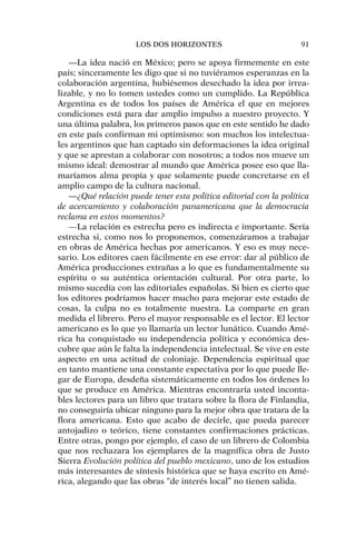 —La idea nació en México; pero se apoya firmemente en este
país; sinceramente les digo que si no tuviéramos esperanzas en la
colaboración argentina, hubiésemos desechado la idea por irrea-
lizable, y no lo tomen ustedes como un cumplido. La República
Argentina es de todos los países de América el que en mejores
condiciones está para dar amplio impulso a nuestro proyecto. Y
una última palabra, los primeros pasos que en este sentido he dado
en este país confirman mi optimismo: son muchos los intelectua-
les argentinos que han captado sin deformaciones la idea original
y que se aprestan a colaborar con nosotros; a todos nos mueve un
mismo ideal: demostrar al mundo que América posee eso que lla-
maríamos alma propia y que solamente puede concretarse en el
amplio campo de la cultura nacional.
—¿Qué relación puede tener esta política editorial con la política
de acercamiento y colaboración panamericana que la democracia
reclama en estos momentos?
—La relación es estrecha pero es indirecta e importante. Sería
estrecha si, como nos lo proponemos, comenzáramos a trabajar
en obras de América hechas por americanos. Y eso es muy nece-
sario. Los editores caen fácilmente en ese error: dar al público de
América producciones extrañas a lo que es fundamentalmente su
espíritu o su auténtica orientación cultural. Por otra parte, lo
mismo sucedía con las editoriales españolas. Si bien es cierto que
los editores podríamos hacer mucho para mejorar este estado de
cosas, la culpa no es totalmente nuestra. La comparte en gran
medida el librero. Pero el mayor responsable es el lector. El lector
americano es lo que yo llamaría un lector lunático. Cuando Amé-
rica ha conquistado su independencia política y económica des-
cubre que aún le falta la independencia intelectual. Se vive en este
aspecto en una actitud de coloniaje. Dependencia espiritual que
en tanto mantiene una constante expectativa por lo que puede lle-
gar de Europa, desdeña sistemáticamente en todos los órdenes lo
que se produce en América. Mientras encontraría usted inconta-
bles lectores para un libro que tratara sobre la flora de Finlandia,
no conseguiría ubicar ninguno para la mejor obra que tratara de la
flora americana. Esto que acabo de decirle, que pueda parecer
antojadizo o teórico, tiene constantes confirmaciones prácticas.
Entre otras, pongo por ejemplo, el caso de un librero de Colombia
que nos rechazara los ejemplares de la magnífica obra de Justo
Sierra Evolución política del pueblo mexicano, uno de los estudios
más interesantes de síntesis histórica que se haya escrito en Amé-
rica, alegando que las obras “de interés local” no tienen salida.
LOS DOS HORIZONTES 91
 