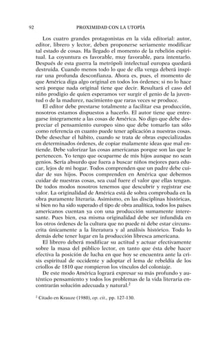 Los cuatro grandes protagonistas en la vida editorial: autor,
editor, librero y lector, deben proponerse seriamente modificar
tal estado de cosas. Ha llegado el momento de la rebelión espiri-
tual. La coyuntura es favorable, muy favorable, para intentarlo.
Después de esta guerra la metrópoli intelectual europea quedará
destruida. Cuando menos todo lo que de ella venga deberá inspi-
rar una profunda desconfianza. Ahora es, pues, el momento de
que América diga algo original en todos los órdenes; si no lo hace
será porque nada original tiene que decir. Resultará el caso del
niño prodigio de quien esperamos ver surgir el genio de la juven-
tud o de la madurez, nacimiento que raras veces se produce.
El editor debe prestarse totalmente a facilitar esa producción,
nosotros estamos dispuestos a hacerlo. El autor tiene que entre-
garse íntegramente a las cosas de América. No digo que debe des-
preciar el pensamiento europeo sino que debe tomarlo tan sólo
como referencia en cuanto puede tener aplicación a nuestras cosas.
Debe desechar el hábito, cuando se trata de obras especializadas
en determinados órdenes, de copiar malamente ideas que mal en-
tiende. Debe valorizar las cosas americanas porque son las que le
pertenecen. Yo tengo que ocuparme de mis hijos aunque no sean
genios. Sería absurdo que fuera a buscar niños mejores para edu-
car, lejos de mi hogar. Todos comprenden que un padre debe cui-
dar de sus hijos. Pocos comprenden en América que debemos
cuidar de nuestras cosas, sea cual fuere el valor que ellas tengan.
De todos modos nosotros tenemos que descubrir y registrar ese
valor. La originalidad de América está de sobra comprobada en la
obra puramente literaria. Asimismo, en las disciplinas históricas,
si bien no ha sido superado el tipo de obra analítica, todos los países
americanos cuentan ya con una producción sumamente intere-
sante. Pues bien, esa misma originalidad debe ser infundida en
los otros órdenes de la cultura que no puede ni debe estar circuns-
crita únicamente a la literatura y al análisis histórico. Todo lo
demás debe tener lugar en la producción libresca americana.
El librero deberá modificar su actitud y actuar efectivamente
sobre la masa del público lector, en tanto que ésta debe hacer
efectiva la posición de lucha en que hoy se encuentra ante la cri-
sis espiritual de occidente y adoptar el lema de rebeldía de los
criollos de 1810 que rompieron los vínculos del coloniaje.
De este modo América logrará expresar su más profundo y au-
téntico pensamiento y todos los problemas de la vida literaria en-
contrarán solución adecuada y natural.2
92 PROXIMIDAD CON LA UTOPÍA
2
Citado en Krauze (1980), op. cit., pp. 127-130.
 
