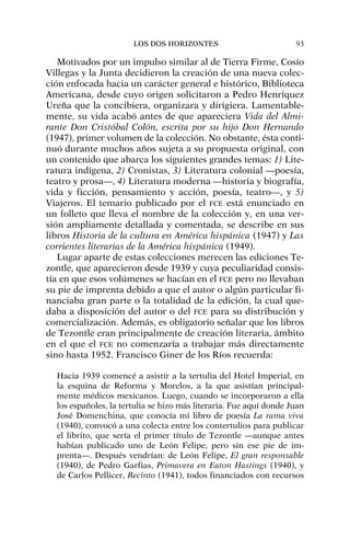 Motivados por un impulso similar al de Tierra Firme, Cosío
Villegas y la Junta decidieron la creación de una nueva colec-
ción enfocada hacia un carácter general e histórico, Biblioteca
Americana, desde cuyo origen solicitaron a Pedro Henríquez
Ureña que la concibiera, organizara y dirigiera. Lamentable-
mente, su vida acabó antes de que apareciera Vida del Almi-
rante Don Cristóbal Colón, escrita por su hijo Don Hernando
(1947), primer volumen de la colección. No obstante, ésta conti-
nuó durante muchos años sujeta a su propuesta original, con
un contenido que abarca los siguientes grandes temas: 1) Lite-
ratura indígena, 2) Cronistas, 3) Literatura colonial —poesía,
teatro y prosa—, 4) Literatura moderna —historia y biografía,
vida y ficción, pensamiento y acción, poesía, teatro—, y 5)
Viajeros. El temario publicado por el FCE está enunciado en
un folleto que lleva el nombre de la colección y, en una ver-
sión ampliamente detallada y comentada, se describe en sus
libros Historia de la cultura en América hispánica (1947) y Las
corrientes literarias de la América hispánica (1949).
Lugar aparte de estas colecciones merecen las ediciones Te-
zontle, que aparecieron desde 1939 y cuya peculiaridad consis-
tía en que esos volúmenes se hacían en el FCE pero no llevaban
su pie de imprenta debido a que el autor o algún particular fi-
nanciaba gran parte o la totalidad de la edición, la cual que-
daba a disposición del autor o del FCE para su distribución y
comercialización. Además, es obligatorio señalar que los libros
de Tezontle eran principalmente de creación literaria, ámbito
en el que el FCE no comenzaría a trabajar más directamente
sino hasta 1952. Francisco Giner de los Ríos recuerda:
Hacia 1939 comencé a asistir a la tertulia del Hotel Imperial, en
la esquina de Reforma y Morelos, a la que asistían principal-
mente médicos mexicanos. Luego, cuando se incorporaron a ella
los españoles, la tertulia se hizo más literaria. Fue aquí donde Juan
José Domenchina, que conocía mi libro de poesía La rama viva
(1940), convocó a una colecta entre los contertulios para publicar
el librito, que sería el primer título de Tezontle —aunque antes
habían publicado uno de León Felipe, pero sin ese pie de im-
prenta—. Después vendrían: de León Felipe, El gran responsable
(1940), de Pedro Garfias, Primavera en Eaton Hastings (1940), y
de Carlos Pellicer, Recinto (1941), todos financiados con recursos
LOS DOS HORIZONTES 93
 