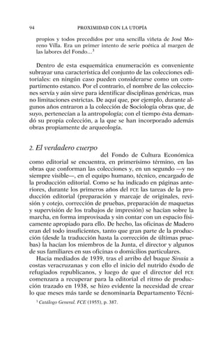 propios y todos precedidos por una sencilla viñeta de José Mo-
reno Villa. Era un primer intento de serie poética al margen de
las labores del Fondo…3
Dentro de esta esquemática enumeración es conveniente
subrayar una característica del conjunto de las colecciones edi-
toriales: en ningún caso pueden considerarse como un com-
partimento estanco. Por el contrario, el nombre de las coleccio-
nes servía y aún sirve para identificar disciplinas genéricas, mas
no limitaciones estrictas. De aquí que, por ejemplo, durante al-
gunos años entraron a la colección de Sociología obras que, de
suyo, pertenecían a la antropología; con el tiempo ésta deman-
dó su propia colección, a la que se han incorporado además
obras propiamente de arqueología.
2. El verdadero cuerpo
del Fondo de Cultura Económica
como editorial se encuentra, en primerísimo término, en las
obras que conforman las colecciones y, en un segundo —y no
siempre visible—, en el equipo humano, técnico, encargado de
la producción editorial. Como se ha indicado en páginas ante-
riores, durante los primeros años del FCE las tareas de la pro-
ducción editorial (preparación y marcaje de originales, revi-
sión y cotejo, corrección de pruebas, preparación de maquetas
y supervisión de los trabajos de impresión) se hacían sobre la
marcha, en forma improvisada y sin contar con un espacio físi-
camente apropiado para ello. De hecho, las oficinas de Madero
eran del todo insuficientes, tanto que gran parte de la produc-
ción (desde la traducción hasta la corrección de últimas prue-
bas) la hacían los miembros de la Junta, el director y algunos
de sus familiares en sus oficinas o domicilios particulares.
Hacia mediados de 1939, tras el arribo del buque Sinaia a
costas veracruzanas y con ello el inicio del nutrido éxodo de
refugiados republicanos, y luego de que el director del FCE
comenzara a recuperar para la editorial el ritmo de produc-
ción trazado en 1938, se hizo evidente la necesidad de crear
lo que meses más tarde se denominaría Departamento Técni-
94 PROXIMIDAD CON LA UTOPÍA
3
Catálogo General. FCE (1955), p. 387.
 
