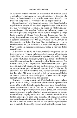 co. Es decir, ante el volumen de producción editorial en curso
y ante el proyectado para un futuro inmediato, el director y la
Junta de Gobierno del FCE consideraron conveniente la con-
tratación del personal “especializado” en la producción.
Sin embargo, ni entre los mexicanos ni entre los refugiados
republicanos existía tal personal “especializado” —en térmi-
nos que respondiera a los niveles de exigencia y tolerancia de-
mandados por el implacable Cosío—, salvo los muy pocos po-
larizados por José Bergamín hacia España Peregrina y luego
hacia la editorial Séneca (entre los que destacaban Juan La-
rrea y Eugenio Ímaz, antiguo jefe de redacción de Cruz y Raya
y cercano colaborador de Ortega y Gasset en su Revista de
Occidente) y por Rafael Giménez Siles hacia Romance y luego
EDIAPSA (entre los que sobresalía el diseñador Miguel Prieto).
Una vez más era necesario improvisar sobre la marcha de las
necesidades.
A mediados de 1939, entre los primeros refugiados que se
incorporaron al FCE para trabajar exclusivamente allí destacaba
Javier Márquez —yerno de don Enrique Díez-Canedo y colega
de Cosío y Eduardo Villaseñor, tanto que como ellos también
estudió economía en la London School of Economics—. En-
tre sus tareas, la más importante fue la de ocuparse de la pro-
ducción editorial, ocupación que evidentemente era para más
de una persona, pues si bien el maestro José C. Vázquez lo
auxiliaba, éste también estaba muy atareado con las impren-
tas. Por ello, Márquez comenzó a delegar responsabilidades
en nuevas personas contratadas para trabajos específicos que
realizaban en sus domicilios particulares.
Durante el primer semestre de 1940 las limitaciones del es-
pacio físico de trabajo se volvieron abrumadoras y provocaban
un notable grado de ineficiencia; la gente, tanto los colabora-
dores externos como los de Casa, se concentraba sobre un es-
critorio y se disputaba la palabra casi a gritos, con lo que esto
acarreaba. A eso se debe añadir el amontonamiento de paque-
tes con libros, papel y tanto más que convertían en minúscu-
las las que de por sí eran unas estrechas oficinas, para colmo
compartidas con La Casa de España en México. El director y
la Junta, más las circunstancias de inestabilidad provocadas
por el periodo de sucesión presidencial, coincidieron en la ur-
LOS DOS HORIZONTES 95
 