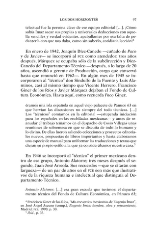 telectual fue la persona clave de ese equipo editorial […]. ¡Cómo
sabía Ímaz sacar sus propias y universales deducciones con aque-
lla sencillez y verdad evidentes, apabullantes por esa falta de pe-
dantería con que nos daba, como sin saberlo, cotidiana lección!4
En enero de 1942, Joaquín Díez-Canedo —cuñado de Paco
y de Javier— se incorporó al FCE como atendedor; tres años
después, Márquez se ocupaba sólo de la subdirección y Díez-
Canedo del Departamento Técnico —después, a lo largo de 20
años, ascendió a gerente de Producción, cargo que conservó
hasta que renunció en 1962—. En algún mes de 1945 se in-
corporaron al “técnico” don Sindulfo de la Fuente y Luis Ala-
minos, casi al mismo tiempo que Vicente Herrero, Francisco
Giner de los Ríos y Javier Márquez dejaban el Fondo de Cul-
tura Económica. Hasta aquí, como recuerda Paco Giner,
éramos una isla española en aquel viejo palacete de Pánuco 63 en
que hervían las discusiones no siempre del todo técnicas. […]
Los “técnicos” comíamos en la editorial —estupenda iniciación
para los españoles en las enchiladas mexicanas— y antes de re-
anudar el trabajo teníamos en el despacho de Cosío Villegas unas
reuniones de sobremesa en que se discutía de todo lo humano y
lo divino. De ellas fueron saliendo colecciones y proyectos editoria-
les nuevos, propuestas de libros importantes y hasta elaboramos
una especie de manual para uniformar las traducciones y textos que
dieran su propio estilo a la que ya considerábamos nuestra casa.5
En 1946 se incorporó al “técnico” el primer mexicano den-
tro de ese grupo, Antonio Alatorre; tres meses después el se-
gundo, Juan José Arreola. Sus recuerdos —que se citarán con
largueza— de un par de años en el FCE son más que ilustrati-
vos de la riqueza humana e intelectual que distinguía al De-
partamento Técnico.
Antonio Alatorre: […] esa gran escuela que tuvimos: el departa-
mento técnico del Fondo de Cultura Económica, en Pánuco 63;
LOS DOS HORIZONTES 97
4
Francisco Giner de los Ríos, “Mis recuerdos mexicanos de Eugenio Ímaz”,
en José Ángel Ascune (comp.), Eugenio Ímaz: hombre, obra y pensamiento,
Madrid: FCE, 1990, p. 30.
5
Ibid., p. 33.
 