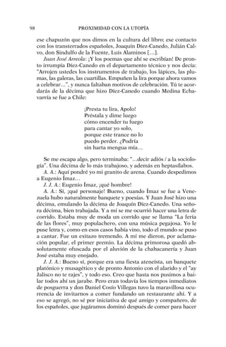 ese chapuzón que nos dimos en la cultura del libro; ese contacto
con los transterrados españoles, Joaquín Díez-Canedo, Julián Cal-
vo, don Sindulfo de la Fuente, Luis Alaminos […].
Juan José Arreola: ¡Y los poemas que ahí se escribían! De pron-
to irrumpía Díez-Canedo en el departamento técnico y nos decía:
“Arrojen ustedes los instrumentos de trabajo, los lápices, las plu-
mas, las galeras, las cuartillas. Empuñen la lira porque ahora vamos
a celebrar…”, y nunca faltaban motivos de celebración. Tú te acor-
darás de la décima que hizo Díez-Canedo cuando Medina Echa-
varría se fue a Chile:
¡Presta tu lira, Apolo!
Préstala y dime luego
cómo encender tu fuego
para cantar yo solo,
porque este trance no lo
puedo perder. ¿Podría
sin harta mengua mía…
Se me escapa algo, pero terminaba: “…decir adiós / a la sociolo-
gía”. Una décima de lo más trabajoso, y además en heptasílabos.
A. A.: Aquí pondré yo mi granito de arena. Cuando despedimos
a Eugenio Ímaz…
J. J. A.: Eugenio Ímaz, ¡qué hombre!
A. A.: Sí, ¡qué personaje! Bueno, cuando Ímaz se fue a Vene-
zuela hubo naturalmente banquete y poesías. Y Juan José hizo una
décima, emulando la décima de Joaquín Díez-Canedo. Una seño-
ra décima, bien trabajada. Y a mí se me ocurrió hacer una letra de
corrido. Estaba muy de moda un corrido que se llama “La feria
de las flores”, muy populachero, con una música pegajosa. Yo le
puse letra y, como en esos casos había vino, todo el mundo se puso
a cantar. Fue un exitazo tremendo. A mí me dieron, por aclama-
ción popular, el primer premio. La décima primorosa quedó ab-
solutamente ofuscada por el aluvión de la chabacanería y Juan
José estaba muy enojado.
J. J. A.: Bueno sí, porque era una fiesta ateneísta, un banquete
platónico y musagético y de pronto Antonio con el alarido y el “ay
Jalisco no te rajes”, y todo eso. Creo que hasta nos pusimos a bai-
lar todos ahí un jarabe. Pero eran todavía los tiempos inmediatos
de posguerra y don Daniel Cosío Villegas tuvo la maravillosa ocu-
rrencia de invitarnos a comer fundando un restaurante ahí. Y a
eso se agregó, no sé por iniciativa de qué amigo y compañero, de
los españoles, que jugáramos dominó después de comer para hacer
98 PROXIMIDAD CON LA UTOPÍA
 