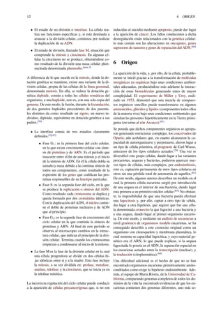 12 6 ORIGEN
• El estado de no división o interfase. La célula rea-
liza sus funciones especíﬁcas y, si está destinada a
avanzar a la división celular, comienza por realizar
la duplicación de su ADN.
• El estado de división, llamado fase M, situación que
comprende la mitosis y citocinesis. En algunas cé-
lulas la citocinesis no se produce, obteniéndose co-
mo resultado de la división una masa celular pluri-
nucleada denominada plasmodio.[nota 3]
A diferencia de lo que sucede en la mitosis, donde la do-
tación genética se mantiene, existe una variante de la di-
visión celular, propia de las células de la línea germinal,
denominada meiosis. En ella, se reduce la dotación ge-
nética diploide, común a todas las células somáticas del
organismo, a una haploide, esto es, con una sola copia del
genoma. De este modo, la fusión, durante la fecundación,
de dos gametos haploides procedentes de dos parenta-
les distintos da como resultado un zigoto, un nuevo in-
dividuo, diploide, equivalente en dotación genética a sus
padres.[59]
• La interfase consta de tres estadios claramente
deﬁnidos.[2][47]
• Fase G1: es la primera fase del ciclo celular,
en la que existe crecimiento celular con sínte-
sis de proteínas y de ARN. Es el período que
trascurre entre el ﬁn de una mitosis y el inicio
de la síntesis de ADN. En él la célula dobla su
tamaño y masa debido a la continua síntesis de
todos sus componentes, como resultado de la
expresión de los genes que codiﬁcan las pro-
teínas responsables de su fenotipo particular.
• Fase S: es la segunda fase del ciclo, en la que
se produce la replicación o síntesis del ADN.
Como resultado cada cromosoma se duplica y
queda formado por dos cromátidas idénticas.
Con la duplicación del ADN, el núcleo contie-
ne el doble de proteínas nucleares y de ADN
que al principio.
• Fase G2: es la segunda fase de crecimiento del
ciclo celular en la que continúa la síntesis de
proteínas y ARN. Al ﬁnal de este período se
observa al microscopio cambios en la estruc-
tura celular, que indican el principio de la divi-
sión celular. Termina cuando los cromosomas
empiezan a condensarse al inicio de la mitosis.
• La fase M es la fase de la división celular en la cual
una célula progenitora se divide en dos células hi-
jas idénticas entre sí y a la madre. Esta fase incluye
la mitosis, a su vez dividida en: profase, metafase,
anafase, telofase; y la citocinesis, que se inicia ya en
la telofase mitótica.
La incorrecta regulación del ciclo celular puede conducir
a la aparición de células precancerígenas que, si no son
inducidas al suicidio mediante apoptosis, puede dar lugar
a la aparición de cáncer. Los fallos conducentes a dicha
desregulación están relacionados con la genética celular:
lo más común son las alteraciones en oncogenes, genes
supresores de tumores y genes de reparación del ADN.[60]
6 Origen
La aparición de la vida, y, por ello, de la célula, probable-
mente se inició gracias a la transformación de moléculas
inorgánicas en orgánicas bajo unas condiciones ambien-
tales adecuadas, produciéndose más adelante la interac-
ción de estas biomoléculas generando entes de mayor
complejidad. El experimento de Miller y Urey, reali-
zado en 1953, demostró que una mezcla de compues-
tos orgánicos sencillos puede transformarse en algunos
aminoácidos, glúcidos y lípidos (componentes todos ellos
de la materia viva) bajo unas condiciones ambientales que
simulan las presentes hipotéticamente en la Tierra primi-
genia (en torno al eón Arcaico).[61]
Se postula que dichos componentes orgánicos se agrupa-
ron generando estructuras complejas, los coacervados de
Oparin, aún acelulares que, en cuanto alcanzaron la ca-
pacidad de autoorganizarse y perpetuarse, dieron lugar a
un tipo de célula primitiva, el progenote de Carl Woese,
antecesor de los tipos celulares actuales.[29]
Una vez se
diversiﬁcó este grupo celular, dando lugar a las variantes
procariotas, arqueas y bacterias, pudieron aparecer nue-
vos tipos de células, más complejos, por endosimbiosis,
esto es, captación permanente de unos tipos celulares en
otros sin una pérdida total de autonomía de aquellos.[62]
De este modo, algunos autores describen un modelo en el
cual la primera célula eucariota surgió por introducción
de una arquea en el interior de una bacteria, dando lugar
esta primera a un primitivo núcleo celular.[63]
No obstan-
te, la imposibilidad de que una bacteria pueda efectuar
una fagocitosis y, por ello, captar a otro tipo de célula,
dio lugar a otra hipótesis, que sugiere que fue una célu-
la denominada cronocito la que fagocitó a una bacteria y
a una arquea, dando lugar al primer organismo eucario-
ta. De este modo, y mediante un análisis de secuencias a
nivel genómico de organismos modelo eucariotas, se ha
conseguido describir a este cronocito original como un
organismo con citoesqueleto y membrana plasmática, lo
cual sustenta su capacidad fagocítica, y cuyo material ge-
nético era el ARN, lo que puede explicar, si la arquea
fagocitada lo poseía en el ADN, la separación espacial en
los eucariotas actuales entre la transcripción (nuclear), y
la traducción (citoplasmática).[64]
Una diﬁcultad adicional es el hecho de que no se han
encontrado organismos eucariotas primitivamente amito-
condriados como exige la hipótesis endosimbionte. Ade-
más, el equipo de María Rivera, de la Universidad de Ca-
lifornia, comparando genomas completos de todos los do-
minios de la vida ha encontrado evidencias de que los eu-
cariotas contienen dos genomas diferentes, uno más se-
 