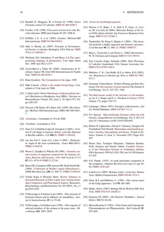 14 9 REFERENCIAS
[15] Randall, D.; Burggren, W. et French, K. (1998). Eckert
Fisiología animal (4.ª edición). ISBN 84-486-0200-5.
[16] Cromer, A.H. (1996). Física para ciencias de la vida. Re-
verté ediciones. ISBN para España 84-291-1808-X.
[17] Griﬃths, J .F. A. et al. (2002). Genética. McGraw-Hill
Interamericana. ISBN 84-486-0368-0.
[18] Sally A. Moody, ed. (2007). Principles of Developmen-
tal Genetics (1 edición). Burlington, USA: Elsevier. ISBN
978-0-12-369548-2.
[19] Welstead, GG, Schorderet, P and Boyer, LA.The repro-
gramming language of pluripotency. Curr Opin Genet
Dev. 2008 Apr;18(2):123-9
[20] Azcón-Bieto,J y Talón, M. (2000). Fundamentos de Fi-
siología Vegetal. Mc Graw Hill Interamericana de España
SAU. ISBN 84-486-0258-7.
[21] Brian Goodwin. The Cytoskeleton of the algae, 1989
[22] Mike Conrad. «¿What is the smallest living thing». Con-
sultado el 19 de junio de 2008.
[23] J. Oelze and G. Drews Membranes of photosynthetic bac-
teri1 Biochimica et Biophysica Acta (BBA) - Reviews on
Biomembranes Volume 265, Issue 2, 18 April 1972, Pa-
ges 209-239
[24] Prescott, LM; Harley, JP y Klein, DA: (1999). Microbiolo-
gía. McGraw Hill-interamericana. ISBN 084-486-0261-
7.
[25] «Gemmata». Consultado el 19-6 de 2008.
[26] «Pirellula». Consultado el 19-6.
[27] Jones LJ, Carballido-López R, Errington J (2001). «Con-
trol of cell shape in bacteria: helical, actin-like ﬁlaments
in Bacillus subtilis». Cell 104 (6). PMID 11290328.
[28] van den Ent F, Amos LA, Löwe J (2001). «Prokaryo-
tic origin of the actin cytoskeleton». Nature 413 (6851).
PMID 11544518.
[29] Woese C, Kandler O, Wheelis M (1990). «Towards a na-
tural system of organisms: proposal for the domains Ar-
chaea, Bacteria, and Eucarya.». Proc Natl Acad Sci U S A
87 (12): 4576–9. PMID 2112744.
[30] Burns DG, Camakaris HM, Janssen PH, Dyall-Smith ML.
(2004). «Cultivation of Walsby’s square haloarchaeon.».
FEMS Microbiol Lett. 238 (2): 469–73. PMID 15358434.
[31] Yosuke Koga et Hiroyuki Morii. Recent Advances in
Structural Research on Ether Lipids from Archaea Inclu-
ding Comparative and Physiological Aspects. Bioscience,
Biotechnology, and Biochemistry Vol. 69 (2005) , No. 11
pp.2019-2034
[32] TJ Beveridge et S Schutze-Lam (2002). «The structure of
bacterial surfaces and its inﬂuence on stainability». Jour-
nal of histotechnology 25 (1): 55–60.
[33] TJ Beveridge y S Schultze-Lam (1996). «The response of
selected members of the archaea to the gram stain». Mi-
crobiology 142: 2887–2895.
[34] «Curso de mirobiología general».
[35] Watson, J, D.; Baker, T. A.; Bell, S. P.; Gann, A.; Levi-
ne, M. et Losick, R (2004). Molecular Biology of the Ge-
ne (Fifth edition edición). San Francisco: Benjamin Cum-
mings. ISBN 0-321-22368-3.
[36] Thanbichler M, Wang S, Shapiro L (2005). «The bacte-
rial nucleoid: a highly organized and dynamic structure».
J Cell Biochem 96 (3): 506–21. PMID 15988757.
[37] Berg J., Tymoczko J. and Stryer L. (2002) Biochemistry.
W. H. Freeman and Company ISBN 0-7167-4955-6
[38] Taiz, Lincoln; Zeiger, Eduardo (2006). Plant Physiology
(4.ª edición). Sunderland, USA: Sinauer Associates, Inc.
ISBN 978-0-87893-856-8.
[39] Mathews, C. K.; Van Holde, K.E et Ahern, K.G (2003).
«6». Bioquímica (3 edición). pp. 204 y ss. ISBN 84-7892-
053-2.
[40] Germaine Cohen-Bazire, Norbert Pfennig and Riyo Ku-
nisawa The ﬁne structure of green bacteria The Journal of
Cell Biology, Vol 22, 207-225, 1964
[41] The ﬂuid mosaic model of the structure of cell membra-
nes by S. J. Singer and G. L. Nicolson in Science (1972)
Volume 175, pages 720-731.
[42] Lehninger, Albert (1993). Principles of Biochemistry, 2nd
Ed. Worth Publishers. ISBN 0-87901-711-2.
[43] D L Spector . Macromolecular Domains within the Cell
Nucleus. Annual Review of Cell Biology. Vol. 9: 265-315
(doi:10.1146/annurev.cb.09.110193.001405)
[44] Robert N. Lightowlers, Patrick F. Chinnery, Douglass M.
Turnbulland Neil Howell. Mammalian mitochondrial ge-
netics: heredity, heteroplasmy and disease. Trends in Ge-
netics. Volume 13, Issue 11, November 1997, Pages 450-
455
[45] Shusei Sato, Yasukazu Nakamura, Takakazu Kaneko,
Erika Asamizu and Satoshi Tabata. Complete Structu-
re of the Chloroplast Genome of Arabidopsis thaliana.
DNA Research 1999 6(5):283-290; doi:10.1093/dnares/
6.5.283
[46] G.E. Palade. (1955) «A small particulate component of
the cytoplasm». J Biophys Biochem Cytol. Jan;1(1): pp. 59-
68. PMID 14381428
[47] Lodish et al. (2005). Biología celular y molecular. Buenos
Aires: Médica Panamericana. ISBN 950-06-1974-3.
[48] Glick, B.S. and Malhotra, V. (1998). «The curious status
of the Golgi apparatus». Cell 95: 883–889.
[49] Mader, Sylvia. (2007). Biology 9th ed. McGraw Hill. New
York. ISBN 978-0-07-246463-4
[50] Futuyma DJ (2005). «On Darwin’s Shoulders». Natural
History 114 (9): 64–68.
[51] Mereschkowsky C (1905). «Über Natur und Ursprung der
Chromatophoren im Pﬂanzenreiche». Biol Centralbl 25:
593–604.
 