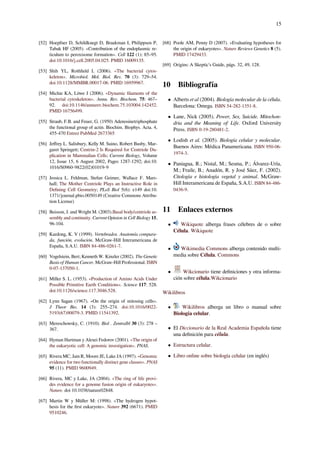15
[52] Hoepfner D, Schildknegt D, Braakman I, Philippsen P,
Tabak HF (2005). «Contribution of the endoplasmic re-
ticulum to peroxisome formation». Cell 122 (1): 85–95.
doi:10.1016/j.cell.2005.04.025. PMID 16009135.
[53] Shih YL, Rothﬁeld L (2006). «The bacterial cytos-
keleton». Microbiol. Mol. Biol. Rev. 70 (3): 729–54.
doi:10.1128/MMBR.00017-06. PMID 16959967.
[54] Michie KA, Löwe J (2006). «Dynamic ﬁlaments of the
bacterial cytoskeleton». Annu. Rev. Biochem. 75: 467–
92. doi:10.1146/annurev.biochem.75.103004.142452.
PMID 16756499.
[55] Straub, F.B. and Feuer, G. (1950) Adenosinetriphosphate
the functional group of actin. Biochim. Biophys. Acta. 4,
455-470 Entrez PubMed 2673365
[56] Jeﬀrey L. Salisbury, Kelly M. Suino, Robert Busby, Mar-
garet Springett; Centrin-2 Is Required for Centriole Du-
plication in Mammalian Cells; Current Biology, Volume
12, Issue 15, 6 August 2002, Pages 1287-1292; doi:10.
1016/S0960-9822(02)01019-9
[57] Jessica L. Feldman, Stefan Geimer, Wallace F. Mars-
hall; The Mother Centriole Plays an Instructive Role in
Deﬁning Cell Geometry; PLoS Biol 5(6): e149 doi:10.
1371/journal.pbio.0050149 (Creative Commons Attribu-
tion License)
[58] Beisson, J. and Wright M. (2003).Basal body/centriole as-
sembly and continuity. Current Opinion in Cell Biology 15,
96-104.
[59] Kardong, K. V (1999). Vertebrados. Anatomía compara-
da, función, evolución. McGraw-Hill Interamericana de
España, S.A.U. ISBN 84-486-0261-7.
[60] Vogelstein, Bert; Kenneth W. Kinzler (2002). The Genetic
Basis of Human Cancer. McGraw-Hill Professional. ISBN
0-07-137050-1.
[61] Miller S. L. (1953). «Production of Amino Acids Under
Possible Primitive Earth Conditions». Science 117: 528.
doi:10.1126/science.117.3046.528.
[62] Lynn Sagan (1967). «On the origin of mitosing cells».
J Theor Bio. 14 (3): 255–274. doi:10.1016/0022-
5193(67)90079-3. PMID 11541392.
[63] Mereschowsky, C. (1910). Biol . Zentralbl 30 (3): 278 –
367.
[64] Hyman Hartman y Alexei Fedorov (2001). «The origin of
the eukaryotic cell: A genomic investigation». PNAS.
[65] Rivera MC, Jain R, Moore JE, Lake JA (1997). «Genomic
evidence for two functionally distinct gene classes». PNAS
95 (11). PMID 9600949.
[66] Rivera, MC y Lake, JA (2004). «The ring of life provi-
des evidence for a genome fusion origin of eukaryotes».
Nature. doi 10.1038/nature02848.
[67] Martin W y Müller M: (1998). «The hydrogen hypot-
hesis for the ﬁrst eukaryote». Nature 392 (6671). PMID
9510246.
[68] Poole AM, Penny D (2007). «Evaluating hypotheses for
the origin of eukaryotes». Nature Reviews Genetics 8 (5).
PMID 17429433.
[69] Origins: A Skeptic’s Guide, págs. 32, 49, 128.
10 Bibliografía
• Alberts et al (2004). Biología molecular de la célula.
Barcelona: Omega. ISBN 54-282-1351-8.
• Lane, Nick (2005). Power, Sex, Suicide. Mitochon-
dria and the Meaning of Life. Oxford University
Press. ISBN 0-19-280481-2.
• Lodish et al. (2005). Biología celular y molecular.
Buenos Aires: Médica Panamericana. ISBN 950-06-
1974-3.
• Paniagua, R.; Nistal, M.; Sesma, P.; Álvarez-Uría,
M.; Fraile, B.; Anadón, R. y José Sáez, F. (2002).
Citología e histología vegetal y animal. McGraw-
Hill Interamericana de España, S.A.U. ISBN 84-486-
0436-9.
11 Enlaces externos
• Wikiquote alberga frases célebres de o sobre
Célula. Wikiquote
• Wikimedia Commons alberga contenido multi-
media sobre Célula. Commons
• Wikcionario tiene deﬁniciones y otra informa-
ción sobre célula.Wikcionario
Wikilibros
• Wikilibros alberga un libro o manual sobre
Biología celular.
• El Diccionario de la Real Academia Española tiene
una deﬁnición para célula.
• Estructura celular.
• Libro online sobre biología celular (en inglés)
 
