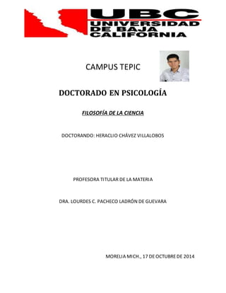 CAMPUS TEPIC 
DOCTORADO EN PSICOLOGÍA 
FILOSOFÍA DE LA CIENCIA 
DOCTORANDO: HERACLIO CHÁVEZ VILLALOBOS 
PROFESORA TITULAR DE LA MATERIA 
DRA. LOURDES C. PACHECO LADRÓN DE GUEVARA 
MORELIA MICH., 17 DE OCTUBRE DE 2014 
 
