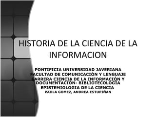 HISTORIA DE LA CIENCIA DE LA INFORMACION PONTIFICIA UNIVERSIDAD JAVERIANA FACULTAD DE COMUNICACIÓN Y LENGUAJE CARRERA CIENCIA DE LA INFORMACIÓN Y DOCUMENTACIÓN - BIBLIOTECOLOGÍA EPISTEMIOLOGIA DE LA CIENCIA  PAOLA GOMEZ, ANDREA ESTUPIÑAN 