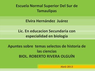 Escuela Normal Superior Del Sur de
Tamaulipas
Elvira Hernández Juárez
Lic. En educacion Secundaria con
especialidad en biología
Apuntes sobre temas selectos de historia de
las ciencias
BIOL. ROBERTO RIVERA OLGUÍN
Abril-2013
 