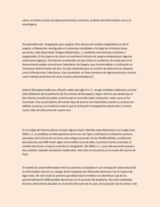 sativa, el enebro común (Juniperuscommunis), el acónito, la planta de Erythroxylum coca o la
mandrágora.




Hirudomedicinalis. Sanguijuela para sangrías.Otra técnica de notable antigüedad es la de la
sangría, o flebotomía, atestiguada en numerosas sociedades a lo largo de la historia (incas
peruanos, India (Ayurveda), Griegos (Hipócrates),...), mediante instrumentos cortantes o
sanguijuelas. En los papiros de Lahun se menciona la técnica de sangría empleada por algunos
veterinarios egipcios. Esta técnica se extendió con gran éxito en occidente, de modo que en el
Renacimiento podían encontrarse Calendarios de Sangría, que recomendaban su utilización en
momentos determinados del año. Ha sido empleada para la curación de dolencias tan dispares
como inflamaciones, infecciones, ictus cerebrales, en fases maníacas de algunas psicosis e incluso
como método preventivo de otras muchas enfermedades.[7]



[editar] MesopotamiaBeroso, filósofo caldeo del siglo III a. C. recoge múltiples tradiciones escritas
sobre Babilonia (principalmente de los archivos de Borsippa) y llega a afirmar que desde que el
dios Oannes enseñó al pueblo sumerio todo lo conocido sobre civilización, nada nuevo se ha
inventado. Esta sorprendente afirmación deja de parecer tan hiperbólica cuando se analizan las
tablillas sumerias y se evidencia todo lo que la civilización mesopotámica desarrolló o invento
varios miles de años antes de nuestra era.




En el código de Hammurabi se incluyen algunas leyes referidas específicamente a la cirugía.Unos
4000 a. C. se establece en Mesopotamia (entre los ríos Tigris y Éufrates) la civilización sumeria,
poseedora de la forma de escritura más antigua conocida. De las 30.000 tablillas cuneiformes
descubiertas unas 800 tratan algún tema médico (una de ellas, la primera receta conocida). El
nombre del primer cirujano conocido es Urlugaledin, del 4000 a. C., cuyo sello personal muestra
dos cuchillos rodeados de plantas medicinales. Este sello se encuentra en el museo del Louvre de
París.



El modelo de salud-enfermedad entre los sumerios se basaba en una concepción sobrenatural de
la enfermedad: esta era un castigo divino impuesto por diferentes demonios tras la ruptura de
algún tabú. De este modo lo primero que debía hacer el médico era identificar cuál de los
aproximadamente 6000 posibles demonios era el causante del problema. Para ello empleaban
técnicas adivinatorias basadas en el estudio del vuelo de las aves, de la posición de los astros o del
 