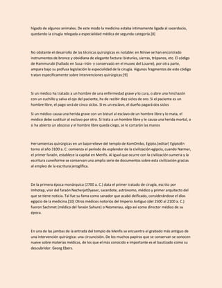 hígado de algunos animales. De este modo la medicina estaba íntimamente ligada al sacerdocio,
quedando la cirugía relegada a especialidad médica de segunda categoría.[8]



No obstante el desarrollo de las técnicas quirúrgicas es notable: en Nínive se han encontrado
instrumentos de bronce y obsidiana de elegante factura: bisturíes, sierras, trépanos, etc. El código
de Hammurabi (hallado en Susa -Irán- y conservado en el museo del Louvre), por otra parte,
ampara bajo su profusa legislación la especialidad de la cirugía. Algunos fragmentos de este código
tratan específicamente sobre intervenciones quirúrgicas:[9]



Si un médico ha tratado a un hombre de una enfermedad grave y lo cura, o abre una hinchazón
con un cuchillo y salva el ojo del paciente, ha de recibir diez siclos de oro. Si el paciente es un
hombre libre, el pago será de cinco siclos. Si es un esclavo, el dueño pagará dos siclos

Si un médico causa una herida grave con un bisturí al esclavo de un hombre libre y lo mata, el
médico debe sustituir al esclavo por otro. Si trata a un hombre libre y le causa una herida mortal, o
si ha abierto un absceso y el hombre libre queda ciego, se le cortarán las manos



Herramientas quirúrgicas en un bajorrelieve del templo de KomOmbo, Egipto.[editar] EgiptoEn
torno al año 3100 a. C. comienza el período de esplendor de la civilización egipcia, cuando Narmer,
el primer faraón, establece la capital en Menfis. Al igual que ocurre con la civilización sumeria y la
escritura cuneiforme se conservan una amplia serie de documentos sobre esta civilización gracias
al empleo de la escritura jeroglífica.



De la primera época monárquica (2700 a. C.) data el primer tratado de cirugía, escrito por
Imhotep, visir del faraón NecherjetDyeser, sacerdote, astrónomo, médico y primer arquitecto del
que se tiene noticia. Tal fue su fama como sanador que acabó deificado, considerándose el dios
egipcio de la medicina.[10] Otros médicos notorios del Imperio Antiguo (del 2500 al 2100 a. C.)
fueron Sachmet (médico del faraón Sahure) o Nesmenau, algo así como director médico de su
época.



En una de las jambas de la entrada del templo de Menfis se encuentra el grabado más antiguo de
una intervención quirúrgica: una circuncisión. De los muchos papiros que se conservan se conocen
nueve sobre materias médicas, de los que el más conocido e importante es el bautizado como su
descubridor: Georg Ebers.
 