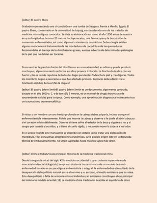 [editar] El papiro Ebers

Grabado representando una circuncisión en una tumba de Saqqara, frente a Menfis, Egipto.El
papiro Ebers, conservado en la universidad de Leipzig, es considerado uno de los tratados de
medicina más antiguos conocidos. Se data su elaboración en torno al año 1550 antes de nuestra
era y su longitud es de unos 20 metros. Incluye recetas, una farmacopea y la descripción de
numerosas enfermedades, así como algunos tratamientos cosméticos. Sobre cirugía existen
algunas menciones al tratamiento de las mordeduras de cocodrilo o de las quemaduras.
Recomendaba el drenaje de las hinchazones grasas, aunque advertía de determinadas patologías
de la piel que no debían ser tocadas.



Si encuentras la gran hinchazón del dios Xensus en una extremidad, es odiosa y puede producir
mucho pus; algo como viento se forma en ella y provoca irritación. La hinchazón te dice con voz
fuerte: ¿No es la más repulsiva de todas las llagas purulentas? Mancha la piel y crea figuras. Todos
los miembros llegan a parecerse al que fue afectado primero. Entonces debes decir: ¡Es la
hinchazón del dios Xensus! ¡No la toques!

[editar] El papiro Edwin SmithEl papiro Edwin Smith es un documento, algo menos conocido,
datado en el año 1600 a. C. y de tan sólo 5 metros, es un manual de cirugía traumática de
sorprendente calidad para la época. Como ejemplo, una aproximación diagnóstica interesante tras
un traumatismo craneoencefálico:



Si visitas a un hombre con una herida profunda en la cabeza debes palparla, incluso aunque el
enfermo tiemble intensamente. Pídele que levante la cabeza y observa si le duele al abrir la boca y
si el corazón le late débilmente. Observa si tiene saliva alrededor de la boca y si gotea o no, y si
sangra por la nariz y los oídos, y si tiene el cuello rígido, o no puede mover la cabeza a los lados

En el anexo final de este manuscrito se describe con detalle como tratar una dislocación de
mandíbula, y las exhaustivas descripciones anatómicas, cuyo posible origen esté en la depurada
técnica de embalsamamiento, no serán superadas hasta muchos siglos más tarde.



[editar] China e IndiaArtículo principal: Historia de la medicina tradicional china

Desde la segunda mitad del siglo XX la medicina occidental (cuya corriente imperante es de
marcada tendencia biologicista) acepta no obstante la coexistencia de un modelo de salud-
enfermedad basado en un paradigma ambientalista o integral: la enfermedad es el resultado de la
desaparición del equilibrio natural entre el ser vivo y su entorno, el medio ambiente que lo rodea.
Este desequilibrio o falta de armonía entre el individuo y el ambiente constituyen el eje principal
del milenario modelo oriental.[11] La medicina china tradicional describe el equilibrio de cinco
 