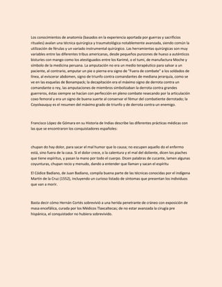 Los conocimientos de anatomía (basados en la experiencia aportada por guerras y sacrificios
rituales) avalan una técnica quirúrgica y traumatológica notablemente avanzada, siendo común la
utilización de férulas y un variado instrumental quirúrgico. Las herramientas quirúrgicas son muy
variables entre las diferentes tribus americanas, desde pequeños punzones de hueso a auténticos
bisturíes con mango como los atestiguados entre los Karimé, o el tumi, de manufactura Moche y
símbolo de la medicina peruana. La amputación no era un medio terapéutico para salvar a un
paciente, al contrario, amputar un pie o pierna era signo de "Fuera de combate" a los soldados de
línea, al eviscerar abdomen, signo de triunfo contra comandantes de mediana jerarquía, como se
ve en las esquelas de Bonampack; la decapitación era el máximo signo de derrota contra un
comandante o rey, las amputaciones de miembros simbolizaban la derrota contra grandes
guerreros, éstas siempre se hacían con perfección en pleno combate resecando por la articulación
coxo femoral y era un signo de buena suerte al conservar el fémur del combatiente derrotado; la
Coyolxauquy es el resumen del máximo grado de triunfo y de derrota contra un enemigo.



Francisco López de Gómara en su Historia de Indias describe las diferentes prácticas médicas con
las que se encontraron los conquistadores españoles:



chupan do hay dolor, para sacar el mal humor que lo causa; no escupen aquello do el enfermo
está, sino fuera de la casa. Si el dolor crece, o la calentura y el mal del doliente, dicen los piaches
que tiene espíritus, y pasan la mano por todo el cuerpo. Dicen palabras de cucante, lamen algunas
coyunturas, chupan recio y menudo, dando a entender que llaman y sacan el espíritu

El Códice Badiano, de Juan Badiano, compila buena parte de las técnicas conocidas por el indígena
Martín de la Cruz (1552), incluyendo un curioso listado de síntomas que presentan los individuos
que van a morir.



Basta decir cómo Hernán Cortés sobrevivió a una herida penetrante de cráneo con exposición de
masa encefálica, curada por los Médicos Tlaxcaltecas; de no estar avanzada la cirugía pre
hispánica, el conquistador no hubiera sobrevivido.
 