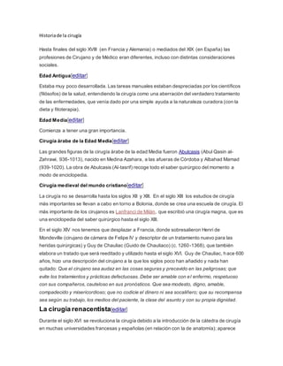 Historiade la cirugía
Hasta finales del siglo XVIII (en Francia y Alemania) o mediados del XIX (en España) las
profesiones de Cirujano y de Médico eran diferentes, incluso con distintas consideraciones
sociales.
Edad Antigua[editar]
Estaba muy poco desarrollada. Las tareas manuales estaban despreciadas por los científicos
(filósofos) de la salud, entendiendo la cirugía como una aberración del verdadero tratamiento
de las enfermedades, que venía dado por una simple ayuda a la naturaleza curadora (con la
dieta y fitoterapia).
Edad Media[editar]
Comienza a tener una gran importancia.
Cirugía árabe de la Edad Media[editar]
Las grandes figuras de la cirugía árabe de la edad Media fueron Abulcasis (Abul Qasin al-
Zahrawi, 936-1013), nacido en Medina Azahara, a las afueras de Córdoba y Albahad Mamad
(939-1020). La obra de Abulcasis (Al-tasrif) recoge todo el saber quirúrgico del momento a
modo de enciclopedia.
Cirugía medieval del mundo cristiano[editar]
La cirugía no se desarrolla hasta los siglos XII y XIII. En el siglo XIII los estudios de cirugía
más importantes se llevan a cabo en torno a Bolonia, donde se crea una escuela de cirugía. El
más importante de los cirujanos es Lanfranci de Milán, que escribió una cirugía magna, que es
una enciclopedia del saber quirúrgico hasta el siglo XIII.
En el siglo XIV nos tenemos que desplazar a Francia, donde sobresalieron Henri de
Mondeville (cirujano de cámara de Felipe IV y descriptor de un tratamiento nuevo para las
heridas quirúrgicas) y Guy de Chauliac (Guido de Chauliaco) (c. 1260-1368), que también
elabora un tratado que será reeditado y utilizado hasta el siglo XVI. Guy de Chauliac, hace 600
años, hizo una descripción del cirujano a la que los siglos poco han añadido y nada han
quitado: Que el cirujano sea audaz en las cosas seguras y precavido en las peligrosas; que
evite los tratamientos y prácticas defectuosas. Debe ser amable con el enfermo, respetuoso
con sus compañeros, cauteloso en sus pronósticos. Que sea modesto, digno, amable,
compadecido y misericordioso; que no codicie el dinero ni sea socaliñero; que su recompensa
sea según su trabajo, los medios del paciente, la clase del asunto y con su propia dignidad.
La cirugía renacentista[editar]
Durante el siglo XVI se revoluciona la cirugía debido a la introducción de la cátedra de cirugía
en muchas universidades francesas y españolas (en relación con la de anatomía); aparece
 