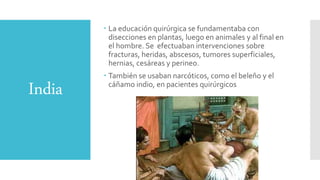 India
 La educación quirúrgica se fundamentaba con
disecciones en plantas, luego en animales y al final en
el hombre. Se efectuaban intervenciones sobre
fracturas, heridas, abscesos, tumores superficiales,
hernias, cesáreas y perineo.
 También se usaban narcóticos, como el beleño y el
cáñamo indio, en pacientes quirúrgicos
 