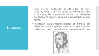 Bizancio
 Entre los más destacados se cita a tres de ellos:
Oribasio, Aetio y Pablo de Egina; este último describió
la litotomía, las operaciones de hernias, pleuresías
purulentas, amígdalas, así como la amputación de una
mama.
 Realizaban cirugía traumatológica en heridos por
flecha. Fundaron hospitales, que eran sobre todo asilos
o albergues, tanto para indigentes como para enfermos
 