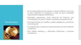 Precolombina
 En la cirugía destacaron los aztecas y mayas en México, y los incas
en Perú. Aplicaban la terapéutica a base de gran cantidadde
medicamentos vegetales (herbolaria).
 Realizaban operaciones, como reducción de fracturas, que
inmovilizaban con raíz de “Sasalis” emulando el enyesado actual.
 Suturaban heridas con cabellos y usaban analgésicos y narcóticos,
como el peyote
 Incrustaban jade y turquesa en piezas dentarias con fines estéticos
y protésicos.
 Eran hábiles obstetras, y efectuaban fetotomías y versiones
intrauterinas.
 