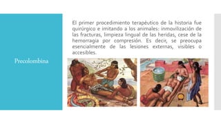 Precolombina
El primer procedimiento terapéutico de la historia fue
quirúrgico e imitando a los animales: inmovilización de
las fracturas, limpieza lingual de las heridas, cese de la
hemorragia por compresión. Es decir, se preocupa
esencialmente de las lesiones externas, visibles o
accesibles.
 