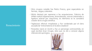 Renacimiento
 Otro cirujano notable fue Pedro Franco, gran especialista en
hernias, vejiga y cataratas.
 Würtz destacó por oponerse a las amputaciones. Fabricio de
Hilden realizó trepanaciones, broncotomías, suturas intestinales y
ligadura arterial por aneurisma; en Alemania se le considera
creador de la cirugía científica.
 Tagliacozzi efectuó rinoplastias y fue condenado por el clero
acusado de “entrometerse en la obra creadora”.
 Paracelso nació en Zurich y fue un personaje controvertido; en
1536 escribió Gran Cirugía, obra que no dio a conocer alguna
intervención quirúrgica.
 