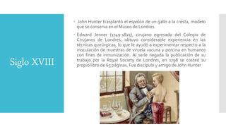 Siglo XVIII
 John Hunter trasplantó el espolón de un gallo a la cresta, modelo
que se conserva en el Museo de Londres.
 Edward Jenner (1749-1823), cirujano egresado del Colegio de
Cirujanos de Londres, obtuvo considerable experiencia en las
técnicas quirúrgicas, lo que le ayudó a experimentar respecto a la
inoculación de muestras de viruela vacuna y porcina en humanos
con fines de inmunización. Al serle negada la publicación de su
trabajo por la Royal Society de Londres, en 1798 se costeó su
propio libro de 65 páginas. Fue discípulo y amigo de John Hunter
 