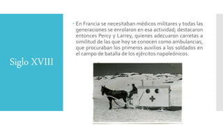 Siglo XVIII
 En Francia se necesitaban médicos militares y todas las
generaciones se enrolaron en esa actividad; destacaron
entonces Percy y Larrey, quienes adecuaron carretas a
similitud de las que hoy se conocen como ambulancias,
que procuraban los primeros auxilios a los soldados en
el campo de batalla de los ejércitos napoleónicos.
 