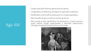 Siglo XIX
 Cooper describió diversas operaciones en perros.
 Langenbeck, en Alemania, divulgó la cirugía sobre cadáveres.
 Dieffenbach yVon Graff se destacaron en cirugía reparadora.
 Mac Dowell extrajo con éxito un quiste de ovario.
 Pero quizás el más significativo fue Dupuytren, cirujano parisino
quien realizó cirugía experimental y describió operaciones;
introdujo el método anatomoclínico a la cirugía.
 