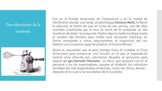 Descubrimiento de la
anestesia
Fue en el Estado americano de Connecticut y en la ciudad de
Hartford en donde, una tarde, al odontólogo Horacio Wells, le llamó
la atención el hecho de que en lucha de dos perros, uno de ellos
mordido cruelmente por el otro se retiró de la contienda sin dar
muestras de dolor. Se preguntó: Podría alguna medicina llegar hasta
el cerebro del hombre para inhibir esta sensación dolorosa, en
forma semejante a como, seguramente, el organismo del can
elaboró una sustancia capaz de producir el mismo efecto?
Quiso la casualidad que al poco tiempo fuera él invitado al Circo
Americano para presenciar una función en la que el espectáculo
central sería ofrecido por voluntarios llevados al proscenio para
aspirar un gas llamado hilarante , es decir, que produce risa en el
paciente o en los espectadores, porque al inhalarlo los individuos
tomaban las más disparatadas conductas, como reír, llorar, danzar...
después de lo cual no se acordaban de lo sucedido.
 